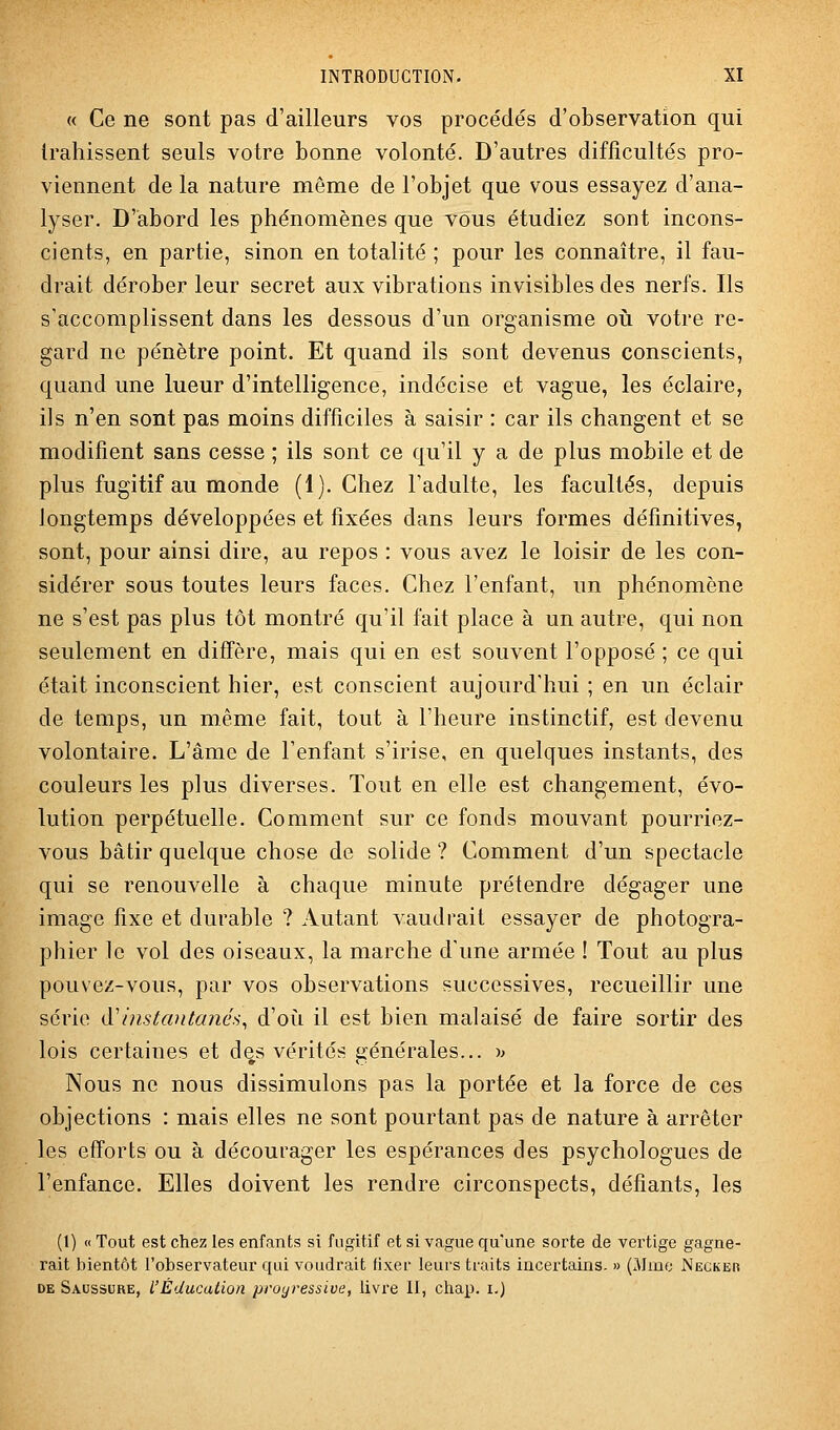 « Ce ne sont pas d'ailleurs vos procédés d'observation qui trahissent seuls votre bonne volonté. D'autres difficultés pro- viennent de la nature même de l'objet que vous essayez d'ana- lyser. D'abord les phénomènes que vous étudiez sont incons- cients, en partie, sinon en totalité ; pour les connaître, il fau- drait dérober leur secret aux vibrations invisibles des nerfs. Ils s'accomplissent dans les dessous d'un organisme oii votre re- gard ne pénètre point. Et quand ils sont devenus conscients, quand une lueur d'intelligence, indécise et vague, les éclaire, ils n'en sont pas moins difficiles à saisir : car ils changent et se modifient sans cesse ; ils sont ce qu'il y a de plus mobile et de plus fugitif au monde (1). Chez l'adulte, les facultés, depuis longtemps développées et fixées dans leurs formes définitives, sont, pour ainsi dire, au repos : vous avez le loisir de les con- sidérer sous toutes leurs faces. Chez l'enfant, un phénomène ne s'est pas plus tôt montré qu'il fait place à un autre, qui non seulement en diffère, mais qui en est souvent l'opposé ; ce qui était inconscient hier, est conscient aujourd'hui ; en un éclair de temps, un même fait, tout à l'heure instinctif, est devenu volontaire. L'âme de l'enfant s'irise, en quelques instants, des couleurs les plus diverses. Tout en elle est changement, évo- lution perpétuelle. Comment sur ce fonds mouvant pourriez- vous bâtir quelque chose de solide ? Comment d'un spectacle qui se renouvelle à chaque minute prétendre dégager une image fixe et durable ? Autant vaudrait essayer de photogra- phier le vol des oiseaux, la marche d'une armée ! Tout au plus pouvez-vous, par vos observations successives, recueillir une série <yinstantanés, d'où il est bien malaisé de faire sortir des lois certaines et des vérités générales... ^> Nous ne nous dissimulons pas la portée et la force de ces objections : mais elles ne sont pourtant pas de nature à arrêter les efforts ou à décourager les espérances des psychologues de l'enfance. Elles doivent les rendre circonspects, défiants, les (1) « Tout est chez les enfants si fugitif et si vague qu'une sorte de vertige gagne- rait bientôt l'observateur qui voudrait fixer leurs traits incertains. » (Mme Necker DE Saussure, l'Éducation proyressive, livre II, clrap. i.)