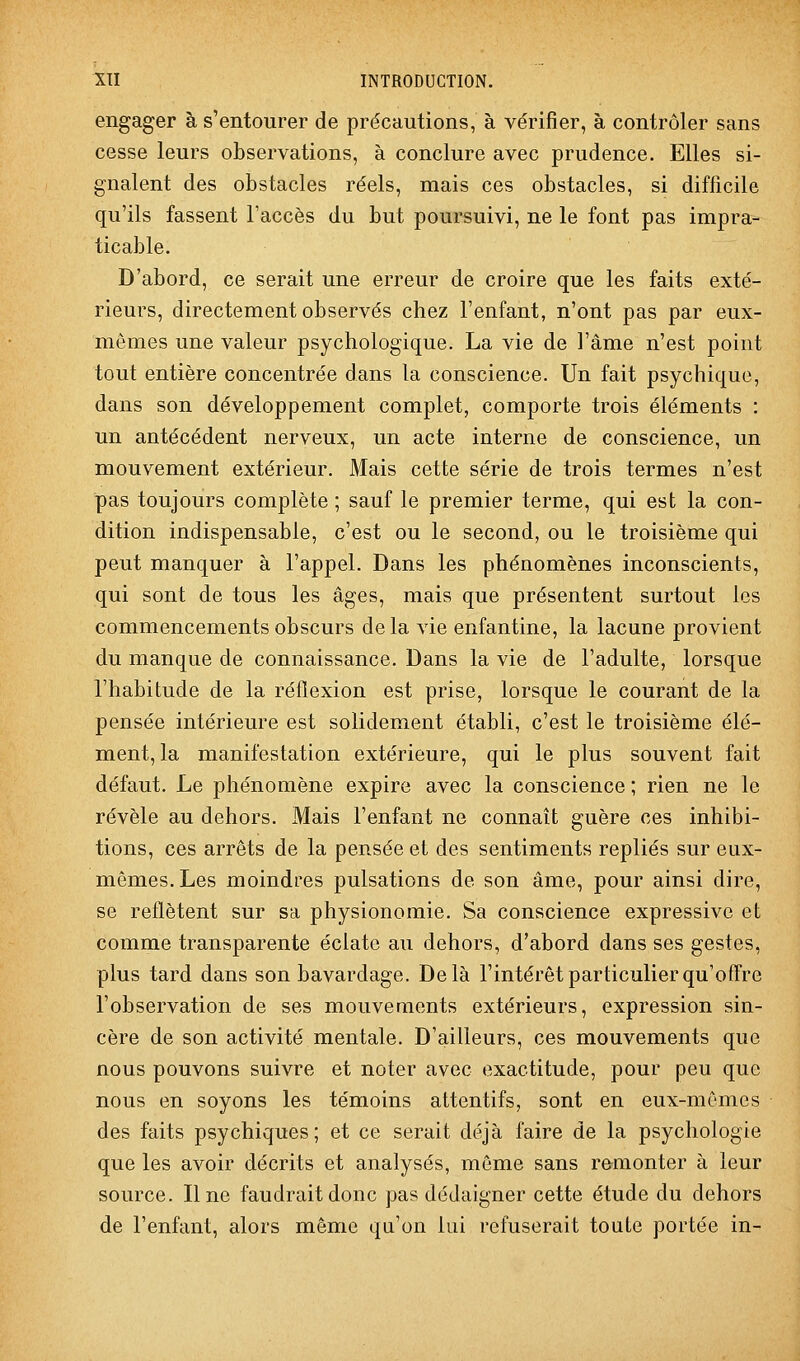 engager à s'entourer de précautions, à vérifier, à contrôler sans cesse leurs observations, à conclure avec prudence. Elles si- gnalent des obstacles réels, mais ces obstacles, si difficile qu'ils fassent l'accès du but poursuivi, ne le font pas impra- ticable. D'abord, ce serait une erreur de croire que les faits exté- rieurs, directement observés chez l'enfant, n'ont pas par eux- mêmes une valeur psychologique. La vie de l'âme n'est point tout entière concentrée dans la conscience. Un fait psychique, dans son développement complet, comporte trois éléments : un antécédent nerveux, un acte interne de conscience, un mouvement extérieur. Mais cette série de trois termes n'est pas toujours complète ; sauf le premier terme, qui est la con- dition indispensable, c'est ou le second, ou le troisième qui peut manquer à l'appel. Dans les phénomènes inconscients, qui sont de tous les âges, mais que présentent surtout les commencements obscurs delà vie enfantine, la lacune provient du manque de connaissance. Dans la vie de l'adulte, lorsque l'habitude de la réflexion est prise, lorsque le courant de la pensée intérieure est solidement établi, c'est le troisième élé- ment, la manifestation extérieure, qui le plus souvent fait défaut. Le phénomène expire avec la conscience ; rien ne le révèle au dehors. Mais l'enfant ne connaît guère ces inhibi- tions, ces arrêts de la pensée et des sentiments repliés sur eux- mêmes. Les moindres pulsations de son âme, pour ainsi dire, se reflètent sur sa physionomie. Sa conscience expressive et comme transparente éclate au dehors, d'abord dans ses gestes, plus tard dans son bavardage. Delà l'intérêt particulier qu'offre l'observation de ses mouvements extérieurs, expression sin- cère de son activité mentale. D'ailleurs, ces mouvements que nous pouvons suivre et noter avec exactitude, pour peu que nous en soyons les témoins attentifs, sont en eux-mêmes des faits psychiques ; et ce serait déjà faire de la psychologie que les avoir décrits et analysés, même sans remonter à leur source. Une faudrait donc pas dédaigner cette étude du dehors de l'enfant, alors même qu'on lui refuserait toute portée in-