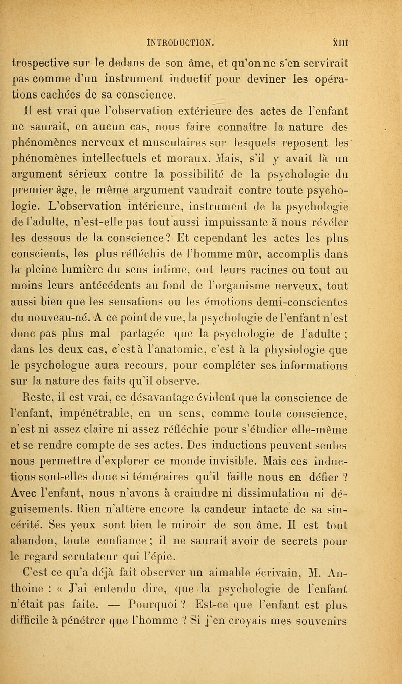 trospective sur le dedans de son âme, et qu'on ne s'en servkait pas comme d'un instrument inductif pour deviner les opéra- tions cachées de sa conscience. Il est vrai que l'observation extérieure des actes de l'enfant ne saurait, en aucun cas, nous faire connaître la nature des phénomènes nerveux et musculaires sur lesquels reposent les phénomènes intellectuels et moraux. Mais, s'il y avait là un argument sérieux contre la possibilité de la psychologie du premier âge, le même argument vaudrait contre toute psycho- logie. L'observation intérieure, instrument de la psychologie de l'adulte, n est-elle pas tout aussi impuissante à nous révéler les dessous de la conscience? Et cependant les actes les plus conscients, les plus réfléchis de l'homme mûr, accomplis dans la pleine lumière du sens intime, ont leurs racines ou tout au moins leurs antécédents au fond de l'organisme nerveux, tout aussi bien que les sensations ou les émotions demi-conscientes du nouveau-né. A ce point de vue, la psychologie de l'enfant n'est donc pas plus mal partagée que la psychologie de l'adulte ; dans les deux cas, c'est à l'anatomie, c'est à la physiologie que le psychologue aura recours, pour compléter ses informations sur la nature des faits qu'il observe. Reste, il est vrai, ce désavantage évident que la conscience de l'enfant, impénétrable, en un sens, comme toute conscience, n'est ni assez claire ni assez réfléchie pour s'étudier elle-même et se rendre compte de ses actes. Des inductions peuvent seules nous permettre d'explorer ce monde invisible. Mais ces induc- tions sont-elles donc si téméraires qu'il faille nous en défier ? Avec l'enfant, nous n'avons à craindre ni dissimulation ni dé- guisements. Rien n'altère encore la candeur intacte de sa sin- cérité. Ses yeux sont bien le miroir de son âme. Il est tout abandon, toute confiance ; il ne saurait avoir de secrets pour le regard scrutateur qui l'épie. C'est ce qu'a déjà fait observer un aimable écrivain, M. An- thoine : « J'ai entendu dire, que la psychologie de l'enfant n'était pas faite. — Pourquoi ? Est-ce que l'enfant est plus difficile à pénétrer que l'homme ? Si j'en croyais mes souvenirs