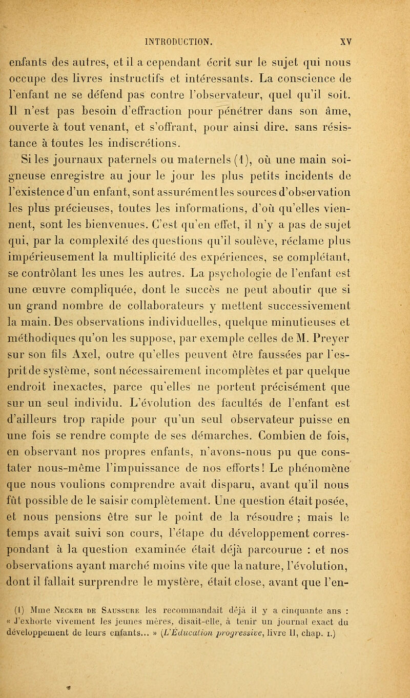 enfants des autres, et il a cependant écrit sur le sujet qui nous occupe des livres instructifs et intéressants. La conscience de Tenfant ne se défend pas contre l'observateur, quel qu'il soit. Il n'est pas besoin d'effraction pour pénétrer dans son âme, ouverte à tout venant, et s'offrant, pour ainsi dire, sans résis- tance à toutes les indiscrétions. Si les journaux paternels ou maternels (4), où une main soi- gneuse enregistre au jour le jour les plus petits incidents de l'existence d'un enfant, sont assurément les sources d'observation les plus précieuses, toutes les informations, d'où qu'elles vien- nent, sont les bienvenues. C'est qu'en effet, il n'y a pas de sujet qui, par la complexité des questions qu'il soulève, réclame plus impérieusement la multiplicité des expériences, se complétant, se contrôlant les unes les autres. La psychologie de l'enfant est une œuvre compliquée, dont le succès ne peut aboutir que si un grand nombre de collaborateurs y mettent successivement la main. Des observations individuelles, quelque minutieuses et méthodiques qu'on les suppose, par exemple celles de M. Preyer sur son fils Axel, outre qu'elles peuvent être faussées par l'es- prit de système, sont nécessairement incomplètes et par quelque endroit inexactes, parce qu'elles ne portent précisément que sur un seul individu. L'évolution des facultés de l'enfant est d'ailleurs trop rapide pour qu'un seul observateur puisse en une fois se rendre compte de ses démarches. Combien de fois, en observant nos propres enfants, n'avons-nous pu que cons- tater nous-même l'impuissance de nos efforts! Le phénomène que nous voulions comprendre avait disparu, avant qu'il nous fût possible de le saisir complètement. Une question était posée, et nous pensions être sur le point de la résoudre ; mais le temps avait suivi son cours, l'étape du développement corres- pondant à la question examinée était déjà parcourue : et nos observations ayant marché moins vite que la nature, l'évolution, dont il fallait surprendre le mystère, était close, avant que l'en- (1) Mme Necker de Saussube les recommandait déjà il y a cinquante ans : « J'exhoite vivement les jemies mères, disait-elle, à tenir un journal exact du développement de leurs enfants... » {^L'Éducation 2Jfagressive, livre II, chap. i.)