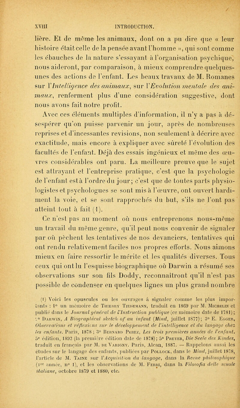 lière. Et de même les animaux, dont on a pu dire que « leur histoire était celle de la pensée avant l'homme », qui sont comme les ébauches de la nature s'essayant à l'organisation psyciiique, nous aideront, par comparaison, à mieux comprendre quelques- unes des actions de l'enfant. Les beaux travaux de M. Romanes sur Vbitelligence des animaux^ sur VÉvolution mentale des ani- maux,, renferment plus d'une considération suggestive, dont nous avons fait notre profit. Avec ces éléments multiples d'information, il n'y a pas à dé- sespérer qu'on puisse parvenir un jour, après de nombreuses reprises et d'incessantes revisions, non seulement à décrire avec exactitude, mais encore à expliquer avec sûreté l'évolution des facultés de l'enfant. Déjà des essais ingénieux et môme des œu- vres considérables ont paru. La meilleure preuve que le sujet est attrayant et l'entreprise pratique, c'est que la psychologie de l'enfant esta l'ordre du jour; c'est que de toutes parts physio- logistes et psychologues se sont mis à l'œuvre, ont ouvert hardi- ment la voie, et se sont rapprochés du but, s'ils ne l'ont pas atteint tout à fait (1). Ce n'est pas au moment où nous entreprenons nous-même un travail du même genre, qu'il peut nous convenir de signaler par où pèchent les tentatives de nos devanciers, tentatives qui ont rendu relativement faciles nos propres efforts. Nous aimons mieux en faire ressortir le mérite et les qualités diverses. Tous ceux qui ont lu l'esquisse biographique où Darwin a résumé ses observations sur son fils Doddy, reconnaîtront qu'il n'est pas possible de condenser en quelques lignes un plus grand nombre (I) Voici les opuscules ou les ouvrages à signaler comme les plus impor- Lnnts : 1° un mémoire de Tiueury Tiedemann, traduit en 1869 par M. Michelin et publié dans le Journal général de l'Instruction publique (ce mémoire date de 1781) : : 0 Darwin, A Bioçjraphical sketch of an infant {Mind, juillet 1877); 3 Ec Eggeiî, Observa/ions et réflexicns sur le de'veloppement de l'intellir/e?ice et du langage cliez les enfants. Paris, 1878; 3° Beunar» Ferez, Les trois premières années de l'enfant. f)« édition, 1802 (la première édition date de 1878); 6° Preyer, Die Seele des Kindes, traduit en français par M. de Varigny. Paris, Alcan, 1887. — Rappelons aussi les études sur le langage des enfants, publiées par Pollock, dans le Mind, juillet 1878, l'article de M. Taine sur VAcquisition du langage^ dans la Reoue philosophique (l'c année, n» 1), et les observations de M. Ferri, dans la Filosofia délie scuole italiane, octobre 1879 et 1880, etc»