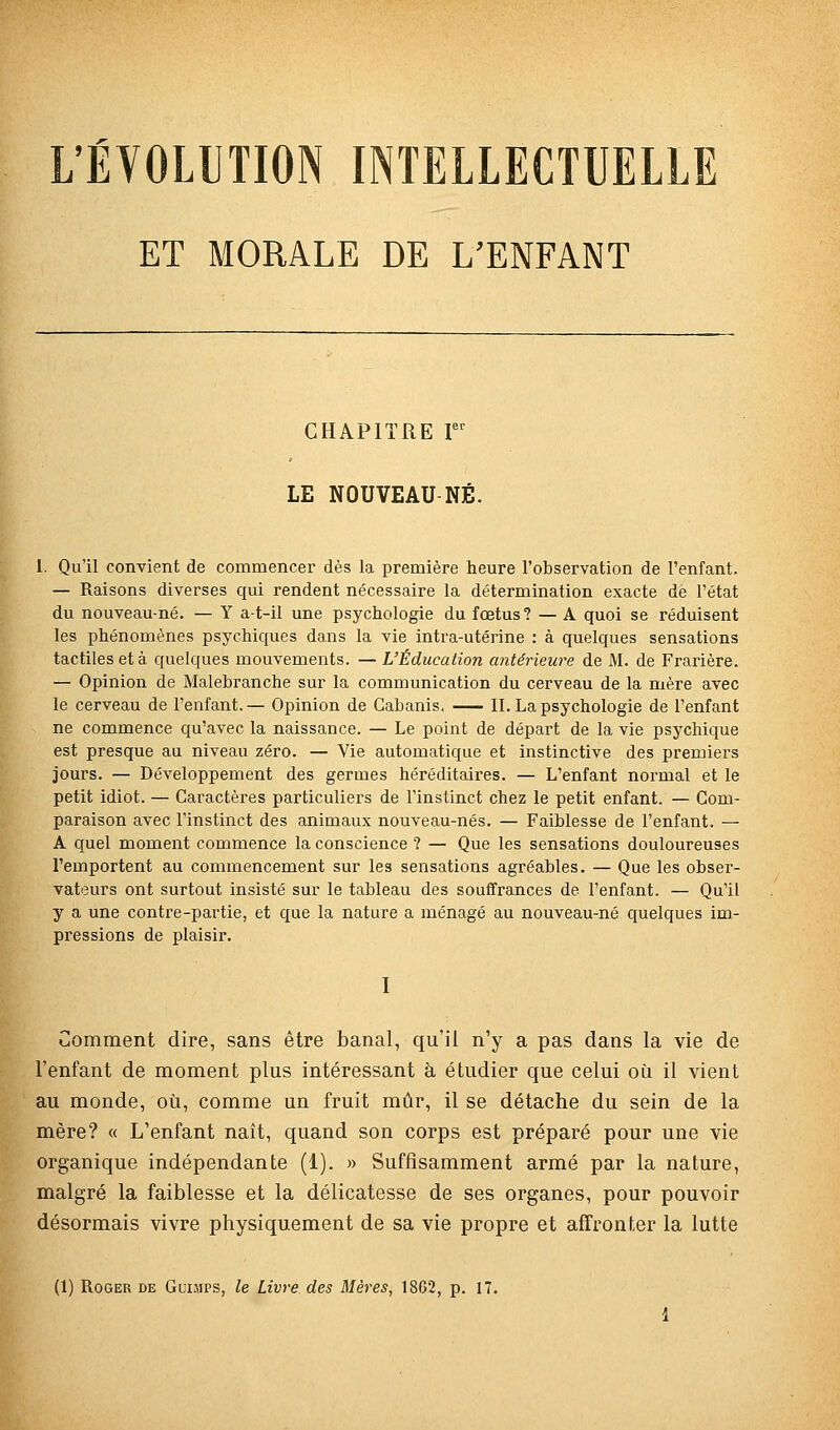 'ÉVOLUTION INTELLECTUELLE ET MORALE DE L'ENFANT CHAPITRE r LE NOUVEAU NÉ. 1. Qu'il convient de commencer dès la première heure l'observation de l'enfant. — Raisons diverses qui rendent nécessaire la détermination exacte de l'état du nouveau-né. — Y a-t-il une psychologie du fœtus? —A quoi se réduisent les phénomènes psychiques dans la vie intra-utérine : à quelques sensations tactiles et à quelques mouvements. — L'Éducation antérieure de M. de Frarière. — Opinion de Malebranche sur la communication du cerveau de la mère avec le cerveau de l'enfant.— Opinion de Cabanis. II. La psychologie de l'enfant ne commence qu'avec la naissance. — Le point de départ de la vie psychique est presque au niveau zéro. — Vie automatique et instinctive des premiers jours. — Développement des germes héréditaires. — L'enfant normal et le petit idiot. — Caractères particuliers de l'instinct chez le petit enfant. — Com- paraison avec l'instinct des animaux nouveau-nés. — Faiblesse de l'enfant. — A quel moment commence la conscience ? — Que les sensations douloureuses l'emportent au commencement sur les sensations agréables. — Que les obser- vateurs ont surtout insisté sur le tableau des souffrances de l'enfant. — Qu'il y a une contre-partie, et que la nature a ménagé au nouveau-né quelques im- pressions de plaisir. I Comment dire, sans être banal, qu'il n'y a pas dans la vie de l'enfant de moment plus intéressant à étudier que celui où il vient au monde, où, comme un fruit mûr, il se détache du sein de la mère? « L'enfant naît, quand son corps est préparé pour une vie organique indépendante (1). » Suffisamment armé par la nature, malgré la faiblesse et la délicatesse de ses organes, pour pouvoir désormais vivre physiquement de sa vie propre et affronter la lutte