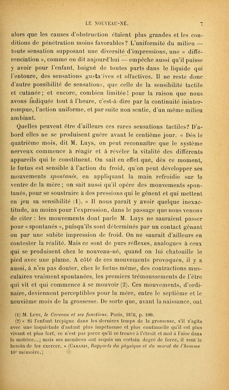 alors que les causes d'obstruction étaient plus grandes et les con- ditions de pénétration moins favorables? L'uniformité du milieu — toute sensation supposant une diversité d'impressioQS, une « diffé- renciation », comme on dit aujourd'hui — empêche aussi qu'il puisse y avoir pour l'enfant, baigné de toutes parts dans le liquide qui l'entoure, des sensations gusta'ives et olfactives. Il ne reste donc d'autre possibilité de sensations, que celle de la sensibilité tactile et cutanée; et encore, combien limitée! pour la raison que nous avons indiquée tout à l'heure, c'est-à-dire par la continuité ininter- rom.pue, l'action uniforme, et par suite non sentie, d'un même milieu ambiant. Quelles peuvent être d'ailleurs ces rares sensations tactiles? D'a- bord elles ne se produisent guère avant le centième jour. « Dès le quatrième mois, dit M. Luys, on peut reconnaître que le système nerveux commence à réagir et à révéler la vitalité des différents appareils qui le constituent. On sait en effet que, dès ce moment, le fœtus est sensible à l'action du froid, qu'on peut développer ses mouvements spontanés, en appliquant la main refroidie sur le ventre de la mère ; on sait aussi qu'il opère des mouvements spon- tanés, pour se soustraire à des pressions qui le gênent et qui mettent en jeu sa sensibilité (1). » Il nous paraît y avoir quelque inexac- titude, au moins pour l'expression, dans le passage que nous venons de citer : les mouvements dont parle M. Luys ne sauraient passer pour « spontanés », puisqu'ils sont déterminés par un contact gênant ou par une subite impression de froid. On ne saurait d'ailleurs en contester la réalité. Mais ce sont de purs réflexes, analogues à ceux qui se produisent chez le nouveau-né, quand on lui chatouille le pied avec une plume. A côté de ces mouvements provoqués, il y a aussi, à n'en pas douter, chez le fœtus même, des contractions mus- culaires vraiment spontanées, les premiers trémoussements de l'être qui vit et qui commence à se mouvoir (2). Ces mouvements, d'ordi- naire, deviennent perceptibles pour la mère, entre le septième et le neuvième mois de la grossesse. De sorte que, avant la naissance, ont (1) M. Luys, le Cerveau et ses fondions. Paris, 1S7G, p. 100. (2) « Si l'enfant trépigne dans les derniei's temps de la grossesse, s'il s'agite avec une inquiétude d'autant plus impétueuse et plus continuelle qu'il est plus vivant et plus fort, ce n'est pas parce qu'il se trouve à l'étroit et mal à l'aise dans la matrice...; mais ses membres ont acquis un certain degré de force, il sent le besoin de les exercer. » (Cabanis, Piappovts du physique et du moral de l'homme 10^ mémoire.)