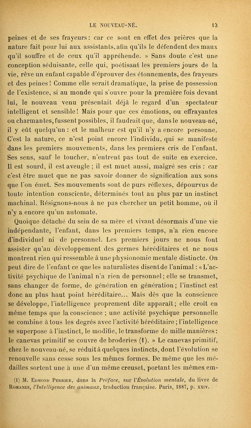 peines et de ses frayeurs : car ce sont en effet des prières que la nature fait pour lui aux assistants, afin qu'ils le défendent des maux qu'il souffre et de ceux qu'il appréhende. » Sans doute c'est une conception séduisante, celle qui, poétisant les premiers jours de la vie, rêve un enfant capable d'éprouver des étonnements, des frayeurs et des peines ! Comme elle serait dramatique, la prise de possession de l'existence, si au monde qui s'ouvre pour la première fois devant lui, le nouveau venu présentait déjà le regard d'un spectateur intelligent et sensible ! Mais pour que ces émotions, ou effrayantes ou charmantes, fussent possibles, il faudrait que, dans le nouveau-né, il y eût quelqu'un : et le malheur est qu'il n'y a encore personne. C'est la nature, ce n'est point encore l'individu, qui se manifeste dans les premiers mouvements, dans les premiers cris de l'enfant. Ses sens, sauf le toucher, n'entrent pas tout de suite en exercice. Il est sourd, il est aveugle ; il est muet aussi, maigre ses cris : car c'est être muet que ne pas savoir donner de signification aux sons que l'on émet. Ses mouvements sont de purs réflexes, dépourvus de toute intention consciente, déterminés tout au plus par un instinct machinal. Résignons-nous à ne pas chercher un petit homme, où il n'y a encore qu'un automate. Quoique détaché du sein de sa mère et vivant désormais d'une vie indépendante, l'enfant, dans les premiers temps, n'a rien encore d'individuel ni de personnel. Les premiers jours ne nous font assister qu'au développement des germes héréditaires et ne nous montrent rien qui ressemble à une physionomie mentale distincte. On peut dire de l'enfant ce que les naturalistes disentde l'animal : «L'ac- tivité psychique de l'animal n'a rien de personnel; elle se transmet, sans changer de forme, de génération en génération ; l'instinct est donc au plus haut point héréditaire... Mais dès que la conscience se développe, l'intelligence proprement dite apparaît; elle croît en même temps que la conscience ; une activité psychique personnelle se combine à tous les degrés avec l'activité héréditaire ; l'intelligence se superpose à l'instinct, le modifie, le transforme de mille manières : le canevas primitif se couvre de broderies (1). » Le canevas primitif, chez le nouveau-né, se réduit à quelques instincts, dont l'évolution se renouvelle sans cesse sous les mêmes formes. De même que les mé- dailles sortent une à une d'un même creuset, portant les mêmes em- (1) M. Edmo.nd Perrier, dans la Préface, sur VÉvolution mentale, du livre de RoMAKES, l'Inlelligeiice des animaux, traduction française. Paris, 1887, p. xxiv.
