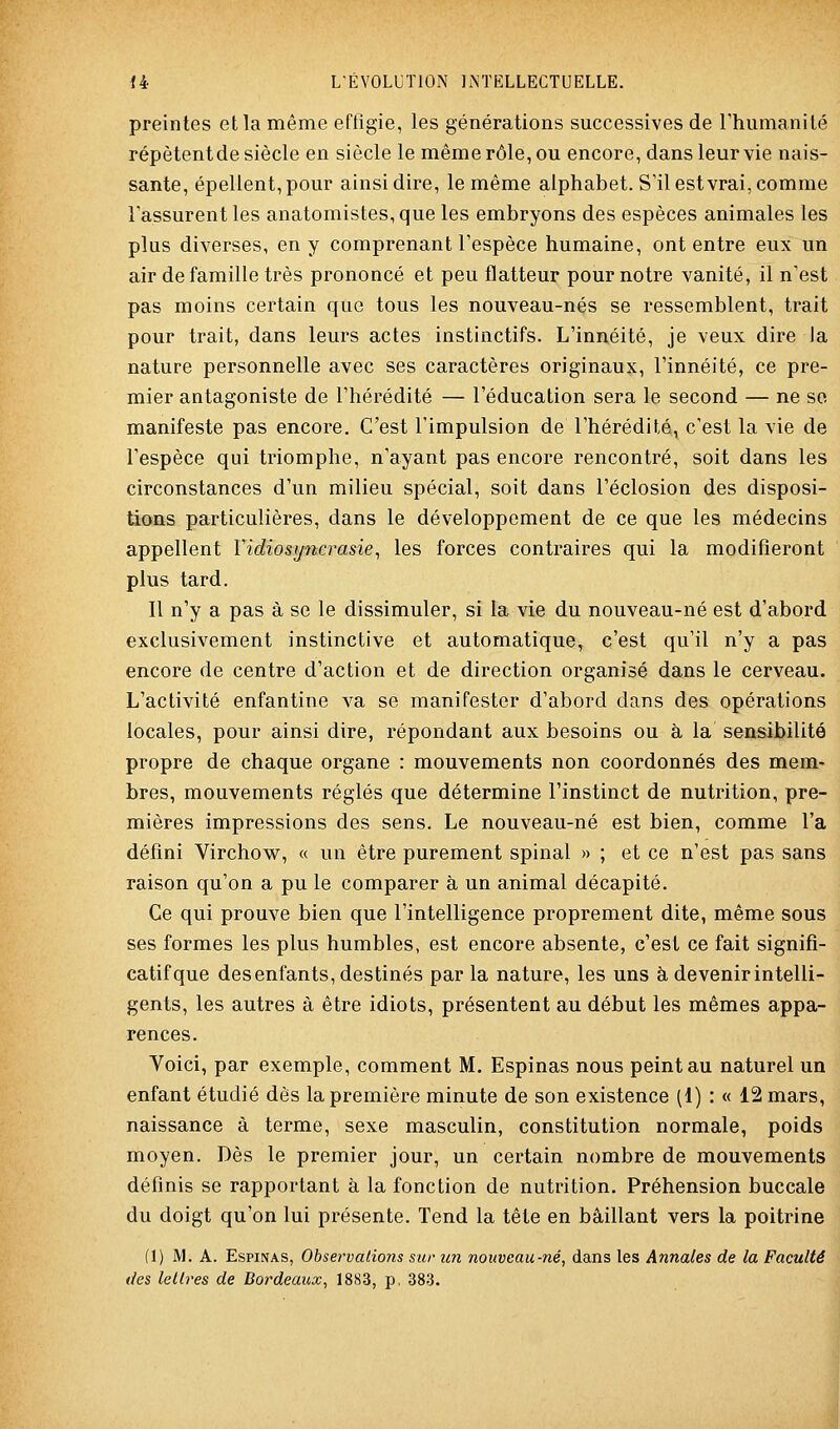 preintes et la même effigie, les générations successives de l'humanité répètent de siècle en siècle le même rôle, ou encore, dans leur vie nais- sante, épellent,pour ainsi dire, le même alphabet. S'il est vrai, comme l'assurent les anatomistes,que les embryons des espèces animales les plus diverses, en y comprenant l'espèce humaine, ont entre eux un air de famille très prononcé et peu flatteur pournotre vanité, il n'est pas moins certain que tous les nouveau-nés se ressemblent, trait pour trait, dans leurs actes instinctifs. L'innéité, je veux dire Ja nature personnelle avec ses caractères originaux, l'innéité, ce pre- mier antagoniste de l'hérédité — l'éducation sera le second — ne se manifeste pas encore. C'est l'impulsion de l'hérédité, c'est la vie de l'espèce qui triomphe, n'ayant pas encore rencontré, soit dans les circonstances d'un milieu spécial, soit dans l'éclosion des disposi- tions particulières, dans le développement de ce que les médecins appellent Vidiosi/nerasie, les forces contraires qui la modifieront plus tard. Il n'y a pas à se le dissimuler, si la vie du nouveau-né est d'abord exclusivement instinctive et automatique, c'est qu'il n'y a pas encore de centre d'action et de direction organisé dans le cerveau. L'activité enfantine va se manifester d'abord dans des opérations locales, pour ainsi dire, répondant aux besoins ou à la sensibilité propre de chaque organe : mouvements non coordonnés des mem- bres, mouvements réglés que détermine l'instinct de nutrition, pre- mières impressions des sens. Le nouveau-né est bien, comme l'a défini Virchow, « un être purement spinal » ; et ce n'est pas sans raison qu'on a pu le comparer à un animal décapité. Ce qui prouve bien que l'intelligence proprement dite, même sous ses formes les plus humbles, est encore absente, c'est ce fait signifi- catif que des enfants, destinés par la nature, les uns à devenir intelli- gents, les autres à être idiots, présentent au début les mêmes appa- rences. Voici, par exemple, comment M. Espinas nous peint au naturel un enfant étudié dès la première minute de son existence (1) : « 12 mars, naissance à terme, sexe masculin, constitution normale, poids moyen. Dès le premier jour, un certain nombre de mouvements définis se rapportant à la fonction de nutrition. Préhension buccale du doigt qu'on lui présente. Tend la tête en bâillant vers la poitrine (1) M. A. Espinas, Observations sur im nouveau-né, dans les Annales de la Faculté des lettres de Bordeaux, 1883, p. 383.