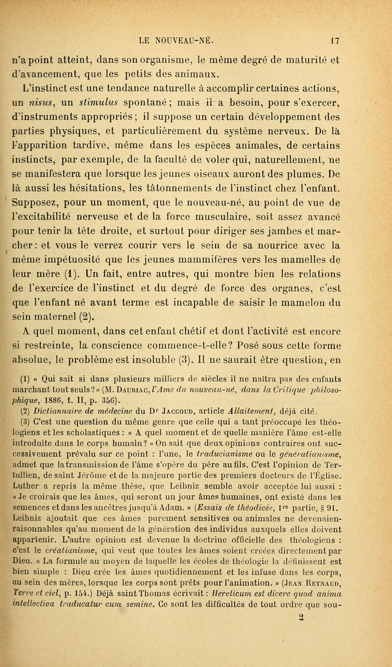 n'a point atteint, dans son organisme, le même degré de maturité et d'avancement, que les petits des animaux. L'instinct est une tendance naturelle à accomplir certaines actions, un m'sMs, un stimulus spontané; mais il a besoin, pour s'exercer, d'instruments appropriés ; il suppose un certain développement des parties physiques, et particulièrement du système nerveux. De là l'apparition tardive, même dans les espèces animales, de certains instincts, par exemple, de la faculté de voler qui, naturellement, ne se manifestera que lorsque les jeunes oiseaux auront des plumes. De là aussi les hésitations, les tâtonnements de l'instinct chez l'enfant. Supposez, pour un moment, que le nouveau-né, au point de vue de l'excitabilité nerveuse et de la force musculaire, soit assez avancé pour tenir la tête droite, et surtout pour diriger ses jambes et mar- cher : et vous le verrez courir vers le sein de sa nourrice avec la même impétuosité que les jeunes mammifères vers les mamelles de leur mère (1). Un fait, entre autres, qui montre bien les relations de l'exercice de l'instinct et du degré de force des organes, c'est que l'enfant né avant terme est incapable de saisir le mamelon du sein materne] (2). A quel moment, dans cet enfant chétif et dont l'activité est encore si restreinte, la conscience commence-t-elle? Posé sous cette forme absolue, le problème est insoluble (3). Il ne saurait être question, en (1) « Qui sait si dans plusieurs milliers de siècles il ne naîtra pas des enfants ma.Tcha.nt tout seulsl» (M. Davmac, l'Ame du nouveau-né, dans la Critique philoso- phique, 1886, t. II, p. 356). (2) Dictionnaire de médecine du D^ Jaccoud, article Allaitement, déjà cité, (3) C'est une question du même genre que celle qui a tant préoccupé les théo- logiens et les scholastiques : « A quel moment et de quelle manière l'âme est-elle introduite dans le corps humain? » On sait que deux opinions contraires ont suc- cessivement prévalu sur ce point : l'une, le traducianisme ou le génératianisme, admet que la transmission de l'âme s'opère du père aufils. C'est l'opinion de Ter- tullien, de saint Jérôme et de la majeure partie des premiers docteurs de l'Église. Luther a repris la même thèse, que Leibniz semble avoir acceptée lui aussi : «Je croii'ais que les âmes, qui seront un jour âmes humaines, ont existé dans les semences etdanslesancêtres jusqu'à Adam. » {Essais de théodicée, fe partie, § 91. Leibniz ajoutait que ces âmes purement sensitives ou animales ne devenaien- raisonnables qu'au moment de la génération des individus auxquels elles doivent appartenir. L'autre opinion est devenue la doctrine officielle des théologiens : c'est le créatianisme, qui veut que toutes les âmes soient créées directement par Dieu. « La formule au moyen de laquelle les écoles de théologie la définissent est bien simple : Dieu crée les âmes quotidiennement et les infuse dans les corps, au sein des mères, lorsque les corps sont prêts pour l'animation. » (Jean Reynaud, Terre et ciel, p. 154.) Déjà saint Thomas écrivait: Hereticum est dicere quod anima intellecliva traducatur cum semine. Ce sont les difficultés de tout ordre que sou-