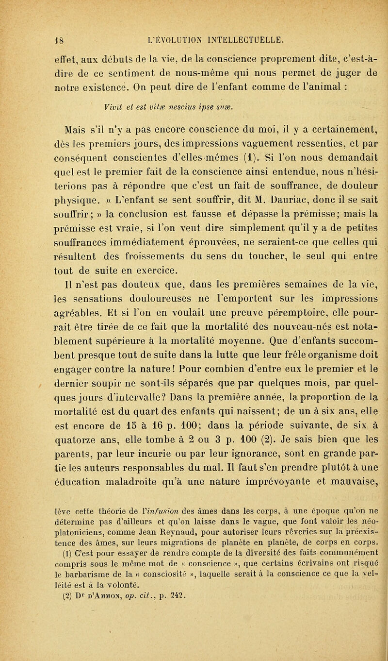 effet, aux débuts de la vie, de la conscience proprement dite, c'est-à- dire de ce sentiment de nous-même qui nous permet de juger de notre existence. On peut dire de l'enfant comme de l'animal : Vivit et est viiss nescius ipse suse. Mais s'il n'y a pas encore conscience du moi, il y a certainement, dès les premiers jours, des impressions vaguement ressenties, et par conséquent conscientes d'elles-mêmes (1). Si l'on nous demandait quel est le premier fait de la conscience ainsi entendue, nous n'hési- terions pas à répondre que c'est un fait de souffrance, de douleur physique. « L'enfant se sent souffrir, dit M. Dauriac, donc il se sait souffrir; » la conclusion est fausse et dépasse la prémisse; mais la prémisse est vraie, si l'on veut dire simplement qu'il y a de petites souffrances immédiatement éprouvées, ne seraient-ce que celles qui résultent des froissements du sens du toucher, le seul qui entre tout de suite en exercice. Il n'est pas douteux que, dans les premières semaines de la vie, les sensations douloureuses ne l'emportent sur les impressions agréables. Et si l'on en voulait une preuve péremptoire, elle pour- rait être tirée de ce fait que la mortalité des nouveau-nés est nota- blement supérieure à la mortalité moyenne. Que d'enfants succom- bent presque tout de suite dans la lutte que leur frêle organisme doit engager contre la nature! Pour combien d'entre eux le premier et le dernier soupir ne sont-ils séparés que par quelques mois, par quel- ques jours d'intervalle? Dans la première année, la proportion de la mortalité est du quart des enfants qui naissent; de un à six ans, elle est encore de 15 à 16 p. 100; dans la période suivante, de six à quatorze ans, elle tombe à 2 ou 3 p. 100 (2). Je sais bien que les parents, par leur incurie ou par leur ignorance, sont en grande par- tie les auteurs responsables du mal. Il faut s'en prendre plutôt à une éducation maladroite qu'à une nature imprévoyante et mauvaise, lève cette théorie de Vin fusion des âmes dans les corps, à une époque qu'on ne détermine pas d'ailleurs et qu'on laisse dans le vague, que font valoir les néo- platoniciens, comme Jean Reynaud, pour autoriser leurs rêveries sur la préexis- tence des âmes, sur leurs migrations de planète en planète, de corps en corps. (1) C'est pour essayer de rendre compte de la diversité des faits communément compris sous le même mot de « conscience », que certains écrivains ont risqué le barbarisme de la « consciosité », laquelle serait à la conscience ce que la vel- léité est â la volonté.