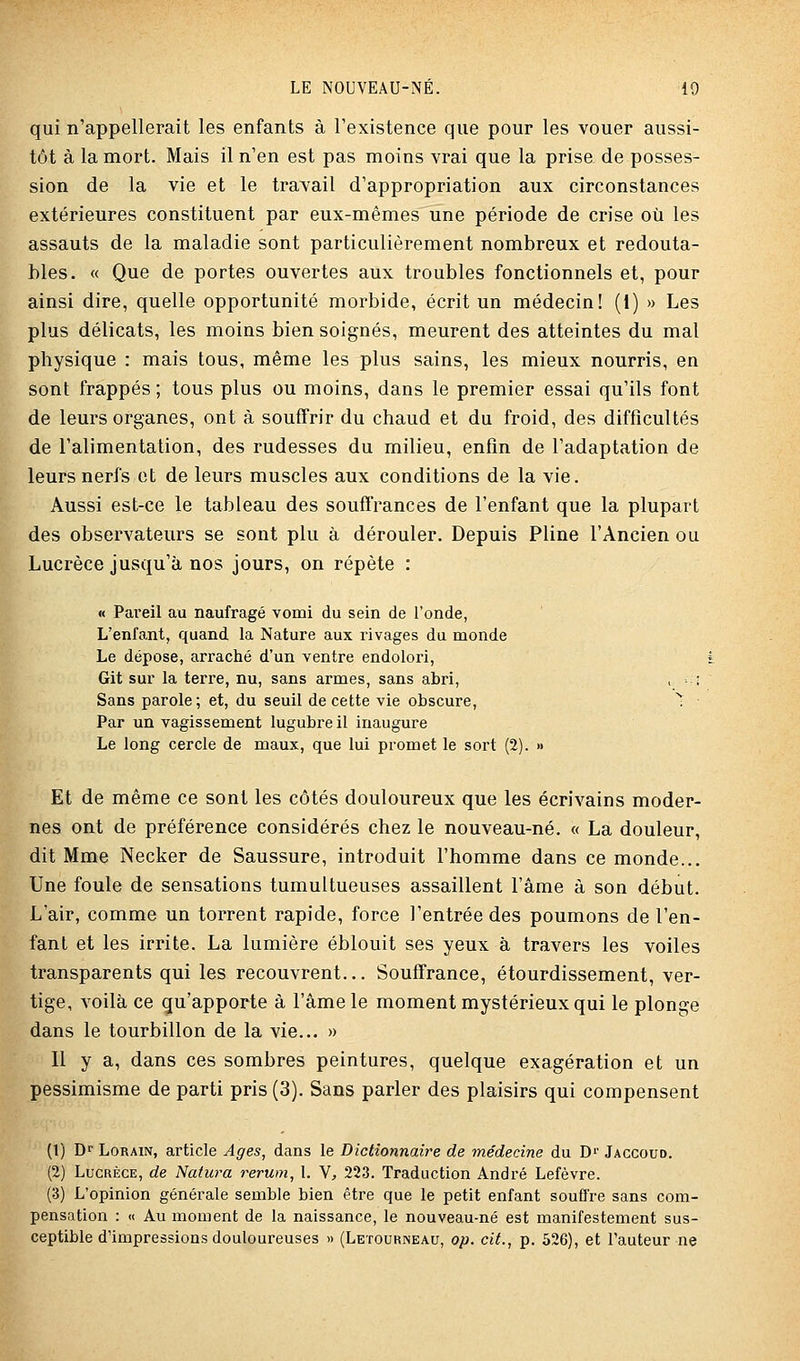 qui n'appellerait les enfants à l'existence que pour les vouer aussi- tôt à la mort. Mais il n'en est pas moins vrai que la prise de posses- sion de la vie et le travail d'appropriation aux circonstances extérieures constituent par eux-mêmes une période de crise où les assauts de la maladie sont particulièrement nombreux et redouta- bles. « Que de portes ouvertes aux troubles fonctionnels et, pour ainsi dire, quelle opportunité morbide, écrit un médecin! (1) » Les plus délicats, les moins bien soignés, meurent des atteintes du mal physique : mais tous, même les plus sains, les mieux nourris, en sont frappés ; tous plus ou moins, dans le premier essai qu'ils font de leurs organes, ont à souffrir du chaud et du froid, des difficultés de l'alimentation, des rudesses du milieu, enfin de l'adaptation de leurs nerfs et de leurs muscles aux conditions de la vie. Aussi est-ce le tableau des souffrances de l'enfant que la plupart des observateurs se sont plu à dérouler. Depuis Pline l'Ancien ou Lucrèce jusqu'à nos jours, on répète : « Pareil au naufragé vomi du sein de l'onde, L'enfant, quand la Nature aux rivages du monde Le dépose, arraché d'un ventre endolori, Git sur la terre, nu, sans armes, sans abri, , > i Sans parole; et, du seuil de cette vie obscure, ^ Par un vagissement lugubre il inaugure Le long cercle de maux, que lui promet le sort (2). » Et de même ce sont les côtés douloureux que les écrivains moder- nes ont de préférence considérés chez le nouveau-né. « La douleur, dit Mme Necker de Saussure, introduit l'homme dans ce monde... Une foule de sensations tumultueuses assaillent l'âme à son début. L'air, comme un torrent rapide, force l'entrée des poumons de l'en- fant et les irrite. La lumière éblouit ses yeux à travers les voiles transparents qui les recouvrent... Souffrance, étourdissement, ver- tige, voilà ce qu'apporte à l'âme le moment mystérieux qui le plonge dans le tourbillon de la vie... » Il y a, dans ces sombres peintures, quelque exagération et un pessimisme de parti pris (3). Sans parler des plaisirs qui compensent (1) Df LoRAiN, article Ages, dans le Dictionnaire de médecine du D>' Jaccoud. (2) Lucrèce, de Natura rerum, 1. V, 223. Traduction André Lefèvre. (3) L'opinion générale semble bien être que le petit enfant soufl're sans com- pensation : « Au moment de la naissance, le nouveau-né est manifestement sus- ceptible d'impressions douloureuses » (Letourneau, op. cit., p. 526), et l'auteur ne
