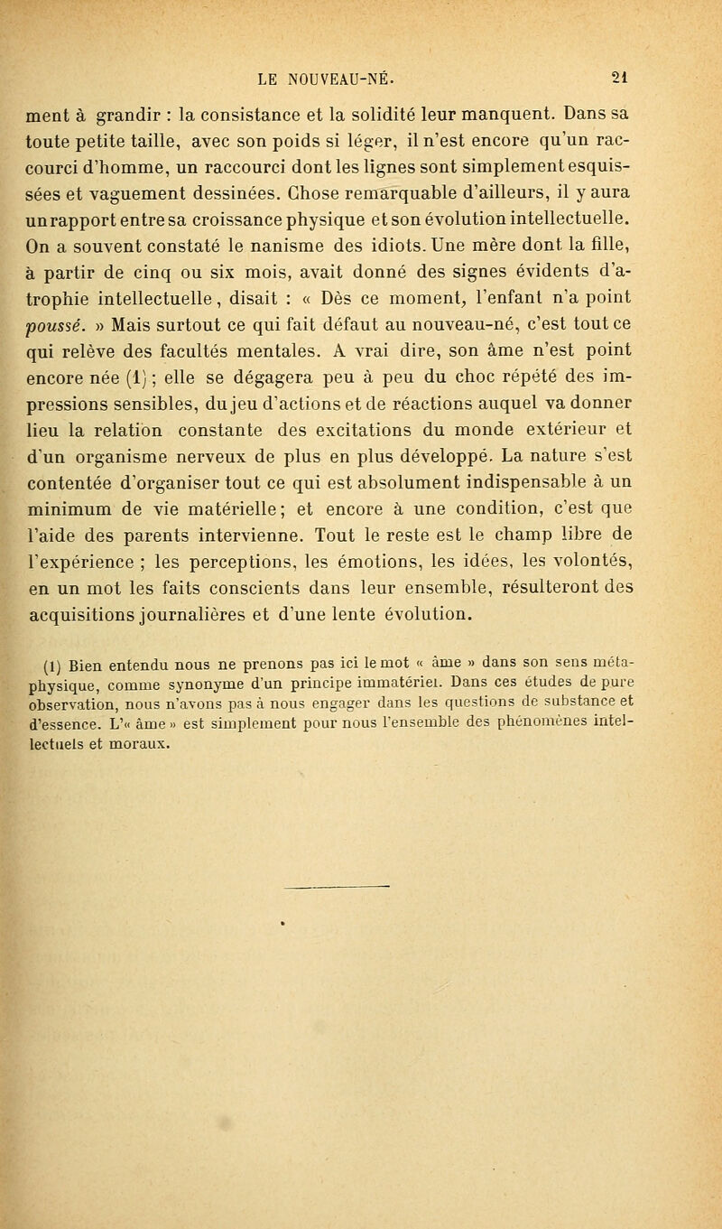 ment à grandir : la consistance et la solidité leur manquent. Dans sa toute petite taille, avec son poids si léger, il n'est encore qu'un rac- courci d'homme, un raccourci dont les lignes sont simplement esquis- sées et vaguement dessinées. Chose remarquable d'ailleurs, il y aura un rapport entre sa croissance physique et son évolution intellectuelle. On a souvent constaté le nanisme des idiots. Une mère dont la fille, à partir de cinq ou six mois, avait donné des signes évidents d'a- trophie intellectuelle, disait : « Dès ce moment, l'enfant n'a point poussé. )) Mais surtout ce qui fait défaut au nouveau-né, c'est tout ce qui relève des facultés mentales. A vrai dire, son âme n'est point encore née (1) ; elle se dégagera peu à peu du choc répété des im- pressions sensibles, du jeu d'actions et de réactions auquel va donner lieu la relation constante des excitations du monde extérieur et d'un organisme nerveux de plus en plus développé. La nature s'est contentée d'organiser tout ce qui est absolument indispensable à un minimum de vie matérielle; et encore à une condition, c'est que l'aide des parents intervienne. Tout le reste est le champ libre de l'expérience ; les perceptions, les émotions, les idées, les volontés, en un mot les faits conscients dans leur ensemble, résulteront des acquisitions journalières et d'une lente évolution. (1) Bien entendu nous ne prenons pas ici le mot « âme » dans son sens méta- physique, comme synonyme d'un principe immatériel. Dans ces études de pure observation, nous n'avons pas à nous engager dans les questions de substance et d'essence. L'« âme » est simplement pour nous l'ensemble des phénomènes intel- lectuels et moraux.