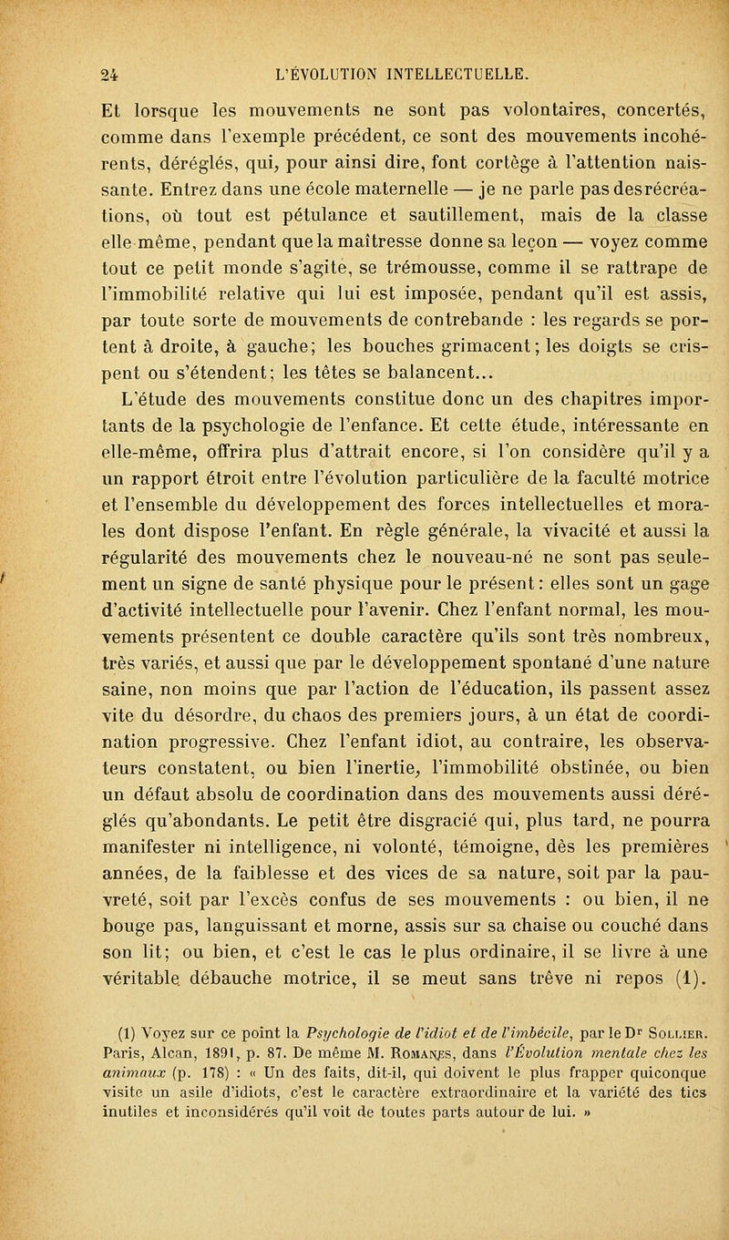 Et lorsque les mouvements ne sont pas volontaires, concertés, comme dans l'exemple précédent, ce sont des mouvements incohé- rents, déréglés, qui, pour ainsi dire, font cortège à l'attention nais- sante. Entrez dans une école maternelle — je ne parle pas desrécréa- tions, où tout est pétulance et sautillement, mais de la classe elle même, pendant que la maîtresse donne sa leçon — voyez comme tout ce petit monde s'agite, se trémousse, comme il se rattrape de l'immobilité relative qui lui est imposée, pendant qu'il est assis, par toute sorte de mouvements de contrebande : les regards se por- tent à droite, à gauche; les bouches grimacent; les doigts se cris- pent ou s'étendent; les têtes se balancent... L'étude des mouvements constitue donc un des chapitres impor- tants de la psychologie de l'enfance. Et cette étude, intéressante en elle-même, offrira plus d'attrait encore, si l'on considère qu'il y a un rapport étroit entre l'évolution particulière de la faculté motrice et l'ensemble du développement des forces intellectuelles et mora- les dont dispose l'enfant. En règle générale, la vivacité et aussi la régularité des mouvements chez le nouveau-né ne sont pas seule- ment un signe de santé physique pour le présent : elles sont un gage d'activité intellectuelle pour l'avenir. Chez l'enfant normal, les mou- vements présentent ce double caractère qu'ils sont très nombreux, très variés, et aussi que par le développement spontané d'une nature saine, non moins que par l'action de l'éducation, ils passent assez vite du désordre, du chaos des premiers jours, à un état de coordi- nation progressive. Chez l'enfant idiot, au contraire, les observa- teurs constatent, ou bien l'inertie, l'immobilité obstinée, ou bien un défaut absolu de coordination dans des mouvements aussi déré- glés qu'abondants. Le petit être disgracié qui, plus tard, ne pourra manifester ni intelligence, ni volonté, témoigne, dès les premières années, de la faiblesse et des vices de sa nature, soit par la pau- vreté, soit par l'excès confus de ses mouvements : ou bien, il ne bouge pas, languissant et morne, assis sur sa chaise ou couché dans son lit; ou bien, et c'est le cas le plus ordinaire, il se livre à une véritable débauche motrice, il se meut sans trêve ni repos (1). (1) Voyez sur ce point la Psychologie de l'idiot et de rimhécile, par le D Sollier. Paris, Alcan, 1891, p. 87. De même M. RoMAPyss, dans l'Évolution mentale chez les animaux (p. 178) : « Un des faits, dit-il, qui doivent le plus frapper quiconque visite un asile d'idiots, c'est le caractère extraordinaire et la variété des tic» inutiles et inconsidérés qu'il voit de toutes parts autour de lui. »