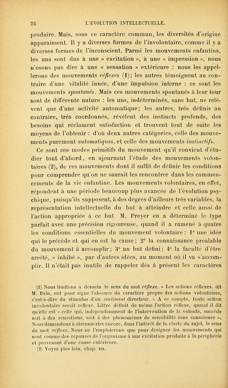 produire. Mais, sous ce caractère commun, les diversités d'origine apparaissent. Il y a diverses formes de l'involontaire, comme il y a diverses formes de l'inconscient. Parmi les mouvements enfantins, les uns sont dus à une « excitation », à une « impression », nous n'osons pas dire à une « sensation » extérieure : nous les appel- lerons des mouvements réflexes (1); les autres témoignent au con- traire d'une vitalité innée, d'une impulsion interne : ce sont les mouvements spontanés. Mais ces mouvements spontanés à leur tour sont de différente nature : les uns, indéterminés, sans but, ne relè- vent que d'une activité automatique; les autres, très définis au contraire, très coordonnés, révèlent des instincts profonds, des besoins qui réclament satisfaction et trouvent tout de suite les moyens de l'obtenir : d'où deux autres catégories, celle des mouve- ments purement automatiques., et celle des mouvements instinctifs. Ce sont ces modes primitifs du mouvement qu'il convient d'étu- dier tout d'abord, en ajournant l'étude des mouvements volon- taires (2), de ces mouvements dont il suffit de définir les conditions pour comprendre qu'on ne saurait les rencontrer dans les commen- cements de la vie enfantine. Les mouvements volontaires, en effet, répondent à une période beaucoup plus avancée de l'évolution psy- chique, puisqu'ils supposent, à des degrés d'ailleurs très variables, la représentation intellectuelle du but à atteindre et celle aussi de l'action appropriée à ce but M. Preyer en a déterminé le type parfait avec une précision rigoureuse, quand il a ramené à quatre les conditions essentielles du mouvement volontaire : 1° une idée qui le précède et qui en est la cause ; 2° la connaissance préalable du mouvement à accomplir ; 3° un but défini ; 4° la faculté d'être arrêté, « inhibé », par d'autres idées, au moment où il va s'accom- plir. Il n'était pas inutile de rappeler dès à présent les caractères (1) Nous limitons à dessein le sens du mot réflexe. « Les actions réflexes, dit M. Bain, ont pour signe l'absence du caractère propre des actions volontaires, c'est-à-dire du stimulus d'un sentiment à\vQci&nv. » A ce compte, toute action involontaire serait réflexe. Littré définit de même l'action réflexe, quand il dit qu'elle est « celle qui, indépendamment de l'intervention de la volonté, succède soit à des sensations, soit à des phénomènes de sensibilité sans conscience ». Nous demandons à circonscrire encore, dans l'intérêt de la clarté du sujet, le sens du mot réflexe. Nous ne l'emploierons que pour désigner les mouvements qui sont comme des réponses de l'organisme à une excitation produite à la périphérie et provenant d'une cause extérieure. (2) Voyez plus loin, chap. xii.