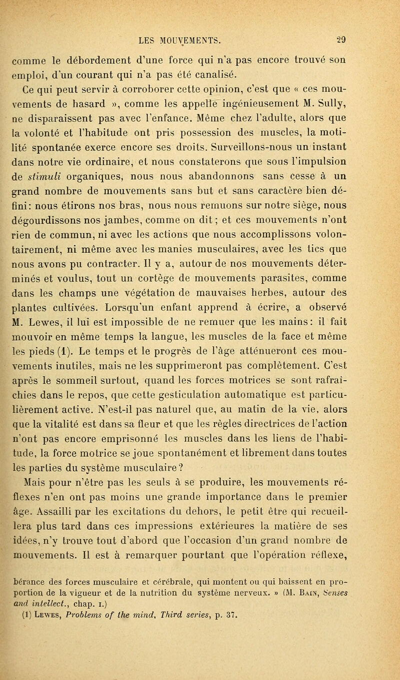 comme le débordement d'une force qui n'a pas encore trouvé son emploi, d un courant qui n'a pas été canalisé. Ce qui peut servir à corroborer cette opinion, c'est que « ces mou- vements de hasard », comme les appelle ingénieusement M. Sully, ne disparaissent pas avec l'enfance. Même chez l'adulte, alors que la volonté et l'habitude ont pris possession des muscles, la moti- lité spontanée exerce encore ses droits. Surveillons-nous un instant dans notre vie ordinaire, et nous constaterons que sous l'impulsion de stimuli organiques, nous nous abandonnons sans cesse à un grand nombre de mouvements sans but et sans caractère bien dé- fini: nous étirons nos bras, nous nous remuons sur notre siège, nous dégourdissons nos jambes, comme on dit; et ces mouvements n'ont rien de commun, ni avec les actions que nous accomplissons volon- tairement, ni même avec les manies musculaires, avec les tics que nous avons pu contracter. Il y a, autour de nos mouvements déter- minés et voulus, tout un cortège de mouvements parasites, comme dans les champs une végétation de mauvaises herbes, autour des plantes cultivées. Lorsqu'un enfant apprend à écrire, a observé M. Lewes, il lui est impossible de ne remuer que les mains: il fait mouvoir en même temps la langue, les muscles de la face et même les pieds (1). Le temps et le progrès de l'âge atténueront ces mou- vements inutiles, mais ne les supprimeront pas complètement. C'est après le sommeil surtout, quand les forces motrices se sont rafraî- chies dans le repos, que cette gesticulation automatique est particu- lièrement active. N'est-il pas naturel que, au matin de la vie, alors que la vitalité est dans sa fleur et que les règles directrices de l'action n'ont pas encore emprisonné les muscles dans les liens de l'habi- tude, la force motrice se joue spontanément et librement dans toutes les parties du système musculaire? Mais pour n'être pas les seuls à se produire, les mouvements ré- flexes n'en ont pas moins une grande importance dans le premier âge. Assailli par les excitations du dehors, le petit être qui j-ecueil- lera plus tard dans ces impressions extérieures la matière de ses idées, n'y trouve tout d'abord que l'occasion d'un grand nombre de mouvements. Il est à remarquer pourtant que l'opération réflexe, bérance des forces musculaire et cérébrale, qui montent ou qui baissent en pro- portion de la vigueur et de la nutrition du système nerveux. » (M. Bain, Sensés and intellect., chap. i.) (1) Lewes, Prohlems of the mind, Third séries, p. 37.