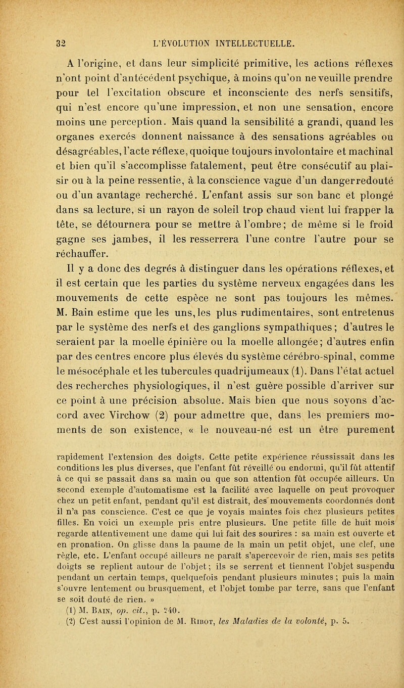 A l'origine, et dans leur simplicité primitive, les actions réflexes n'ont point d'antécédent psychique, à moins qu'on ne veuille prendre pour tel l'excitation obscure et inconsciente des nerfs sensitifs, qui n'est encore qu'une impression, et non une sensation, encore moins une perception. Mais quand la sensibilité a grandi, quand les organes exercés donnent naissance à des sensations agréables ou désagréables, l'acte réflexe, quoique toujours involontaire et machinal et bien qu'il s'accomplisse fatalement, peut être consécutif au plai- sir ou à la peine ressentie, à la conscience vague d'un dangerredouté ou d'un avantage recherché. L'enfant assis sur son banc et plongé dans sa lecture, si un rayon de soleil trop chaud vient lui frapper la tête, se détournera pour se mettre à l'ombre; de même si le froid gagne ses jambes, il les resserrera l'une contre l'autre pour se réchauffer. Il y a donc des degrés à distinguer dans les opérations réflexes, et il est certain que les parties du système nerveux engagées dans les mouvements de cette espèce ne sont pas toujours les mêmes. M. Bain estime que les uns, les plus rudimentaires, sont entretenus par le système des nerfs et des ganglions sympathiques ; d'autres le seraient par la moelle épinière ou la moelle allongée; d'autres enfin par des centres encore plus élevés du système cérébro-spinal, comme le mésocéphale et les tubercules quadrijumeaux (1). Dans l'état actuel des recherches physiologiques, il n'est guère possible d'arriver sur ce point à une précision absolue. Mais bien que nous soyons d'ac- cord avec Virchow (2) pour admettre que, dans les premiers mo- ments de son existence, « le nouveau-né est un être purement rapidement l'extension des doigts. Cette petite expérience réussissait dans les conditions les plus diverses, que l'enfant fût réveillé ou endormi, qu'il fût attentif à ce qui se passait dans sa main ou que son attention fût occupée ailleurs. Un second exemple d'automatisme est la facilité avec laquelle on peut provoquer chez un petit enfant, pendant qu'il est distrait, des'mouvements coordonnés dont il n'a pas conscience. C'est ce que je voyais maintes fois chez plusieurs petites filles. En voici un exemple pris entre plusieurs. Une petite fille de huit mois regarde attentivement une dame qui lui fait des sourires : sa main est ouverte et en pronation. On glisse dans la paume de la main un petit objet, une clef, une règle, etc. L'enfant occupé ailleurs ne paraît s'apercevoir de rien, mais ses petits doigts se replient autour de l'objet; ils se serrent et tiennent l'objet suspendu pendant un certain temps, quelquefois pendant plusieurs minutes ; puis la main s'ouvre lentement ou brusquement, et l'objet tombe par terre, sans que l'enfant se soit douté de rien. » (1) M. Bain, op. cit., p. l'40. , ('2) C'est aussi l'opinion de M. Riiîot, les Maladies de la volonté, p. 5.