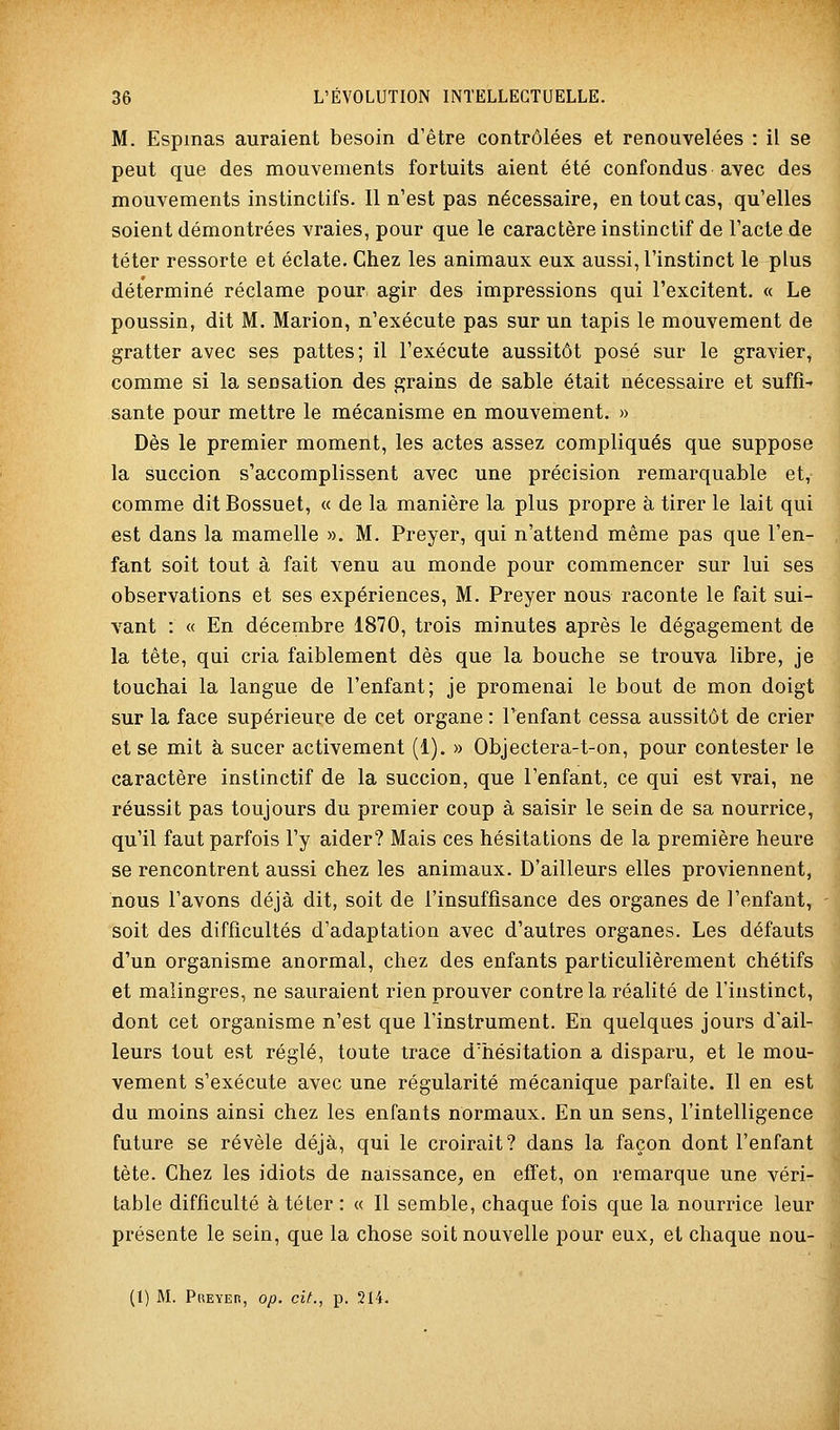 M. Espmas auraient besoin d'être contrôlées et renouvelées : il se peut que des mouvements fortuits aient été confondus avec des mouvements instinctifs. Il n'est pas nécessaire, en tout cas, qu'elles soient démontrées vraies, pour que le caractère instinctif de l'acte de téter ressorte et éclate. Chez les animaux eux aussi, l'instinct le plus déterminé réclame pour agir des impressions qui l'excitent. « Le poussin, dit M. Marion, n'exécute pas sur un tapis le mouvement de gratter avec ses pattes; il l'exécute aussitôt posé sur le gravier, comme si la sensation des grains de sable était nécessaire et suffi- sante pour mettre le mécanisme en mouvement. » Dès le premier moment, les actes assez compliqués que suppose la succion s'accomplissent avec une précision remarquable et, comme dit Bossuet, « de la manière la plus propre à tirer le lait qui est dans la mamelle ». M. Preyer, qui n'attend même pas que l'en- fant soit tout à fait venu au monde pour commencer sur lui ses observations et ses expériences, M. Preyer nous raconte le fait sui- vant : « En décembre 1870, trois minutes après le dégagement de la tête, qui cria faiblement dès que la bouche se trouva libre, je touchai la langue de l'enfant; je promenai le bout de mon doigt sur la face supérieure de cet organe : l'enfant cessa aussitôt de crier et se mit à sucer activement (1). » Objectera-t-on, pour contester le caractère instinctif de la succion, que l'enfant, ce qui est vrai, ne réussit pas toujours du premier coup à saisir le sein de sa nourrice, qu'il faut parfois l'y aider? Mais ces hésitations de la première heure se rencontrent aussi chez les animaux. D'ailleurs elles proviennent, nous l'avons déjà dit, soit de l'insuffisance des organes de l'enfant, soit des difficultés d'adaptation avec d'autres organes. Les défauts d'un organisme anormal, chez des enfants particulièrement chétifs et malingres, ne sauraient rien prouver contre la réalité de l'instinct, dont cet organisme n'est que l'instrument. En quelques jours d'ail- leurs tout est réglé, toute trace d'hésitation a disparu, et le mou- vement s'exécute avec une régularité mécanique parfaite. Il en est du moins ainsi chez les enfants normaux. En un sens, l'intelligence future se révèle déjà, qui le croirait? dans la façon dont l'enfant tète. Chez les idiots de naissance, en effet, on remarque une véri- table difficulté à téter : « Il semble, chaque fois que la nourrice leur présente le sein, que la chose soit nouvelle pour eux, et chaque nou-