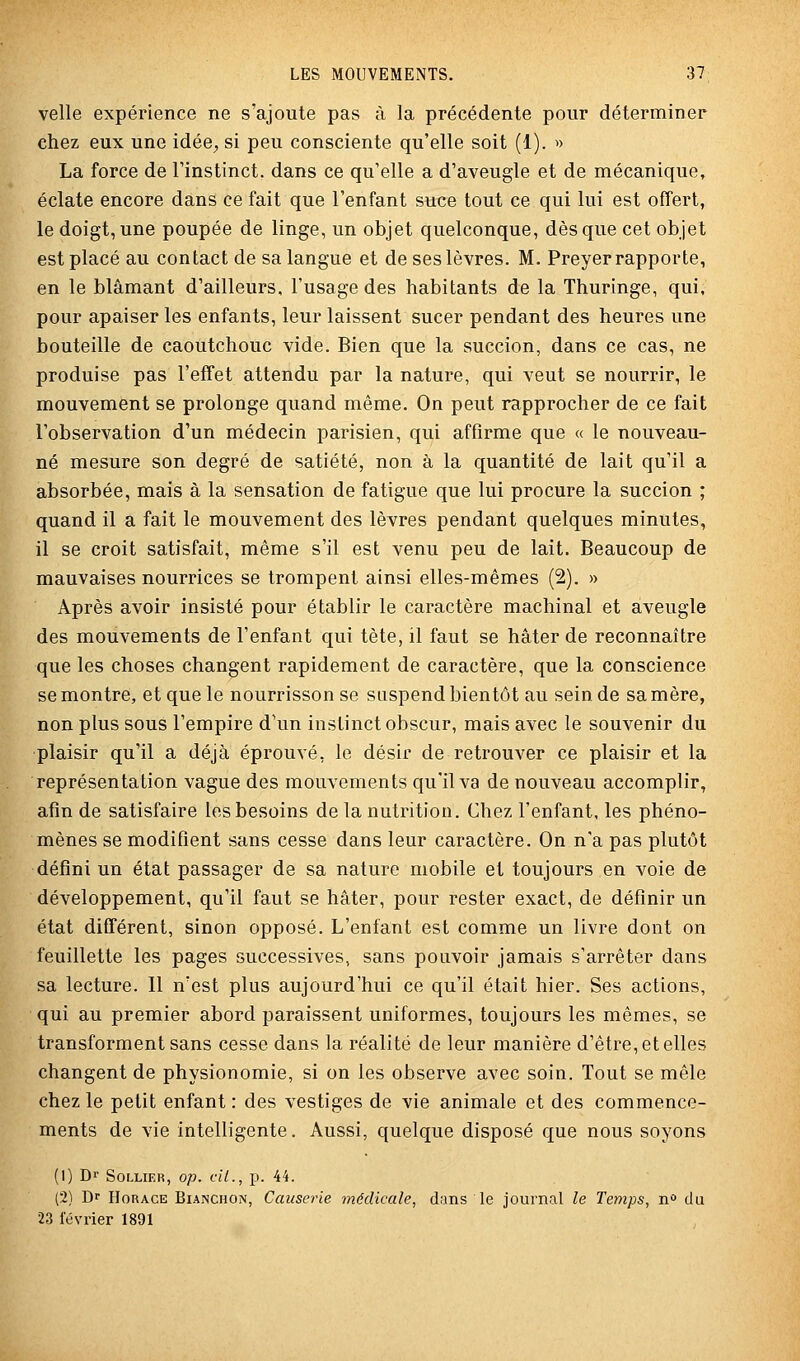 velle expérience ne s'ajoute pas à la précédente pour déterminer chez eux une idée, si peu consciente qu'elle soit (1). » La force de l'instinct, dans ce qu'elle a d'aveugle et de mécanique, éclate encore dans ce fait que l'enfant suce tout ce qui lui est offert, le doigt, une poupée de linge, un objet quelconque, dès que cet objet est placé au contact de sa langue et de ses lèvres. M. Preyer rapporte, en le blâmant d'ailleurs, l'usage des habitants de la Thuringe, qui, pour apaiser les enfants, leur laissent sucer pendant des heures une bouteille de caoutchouc vide. Bien que la succion, dans ce cas, ne produise pas l'effet attendu par la nature, qui veut se nourrir, le mouvement se prolonge quand même. On peut rapprocher de ce fait l'observation d'un médecin parisien, qui affirme que « le nouveau- né mesure son degré de satiété, non à la quantité de lait qu'il a absorbée, mais à la sensation de fatigue que lui procure la succion ; quand il a fait le mouvement des lèvres pendant quelques minutes, il se croit satisfait, même s'il est venu peu de lait. Beaucoup de mauvaises nourrices se trompent ainsi elles-mêmes (2). » Après avoir insisté pour établir le caractère machinal et aveugle des mouvements de l'enfant qui tète, il faut se hâter de reconnaître que les choses changent rapidement de caractère, que la conscience se montre, et que le nourrisson se saspend bientôt au sein de sa mère, non plus sous l'empire d'un instinct obscur, mais avec le souvenir du plaisir qu'il a déjà éprouvé, le désir de retrouver ce plaisir et la représentation vague des mouvements qu'il va de nouveau accomplir, afin de satisfaire les besoins de la nutrition. Chez l'enfant, les phéno- mènes se modifient sans cesse dans leur caractère. On n'a pas plutôt défini un état passager de sa nature mobile et toujours en voie de développement, qu'il faut se hâter, pour rester exact, de définir un état différent, sinon opposé. L'enfant est comme un livre dont on feuillette les pages successives, sans pouvoir jamais s'arrêter dans sa lecture. Il n'est plus aujourd'hui ce qu'il était hier. Ses actions, qui au premier abord paraissent uniformes, toujours les mêmes, se transforment sans cesse dans la réalité de leur manière d'être, et elles changent de physionomie, si on les observe avec soin. Tout se mêle chez le petit enfant : des vestiges de vie animale et des commence- ments de vie intelligente. Aussi, quelque disposé que nous soyons (1) Dr SOLLIER, Op. fil., p. 44. (2) Dr Horace Bianchon, Causerie médicale, dans le journal le Temps, n du 23 février 1891