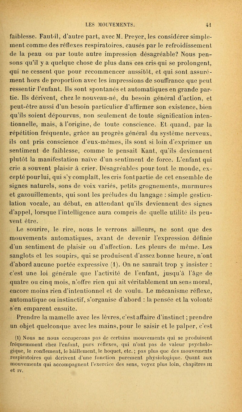 faiblesse. Faut-il, d'autre part, avec M. Preyer, les considérer simple- ment comme des réflexes respiratoires, causés par le refroidissement de la peau ou par toute autre impression désagréable? Nous pen- sons qu'il y a quelque chose de plus dans ces cris qui se prolongent, qui ne cessent que pour recommencer aussitôt, et qui sont assuré- ment hors de proportion avec les impressions de souffrance que peut ressentir Fenfant. Ils sont spontanés et automatiques en grande par- tie. Ils dérivent, chez le nouveau-né, du besoin général d'action, et peut-être aussi d'un besoin particulier d'affirmer son existence, bien qu'ils soient dépourvus, non seulement de toute signification inten- tionnelle, mais, à l'origine, de toute conscience. Et quand, par la répétition fréquente, grâce au progrès général du système nerveux, ils ont pris conscience d'eux-mêmes, ils sont si loin d'exprimer un sentiment de faiblesse, comme le pensait Kant, qu'ils deviennent plutôt la manifestation naïve d'un sentiment de force. L'enfant qui crie a souvent plaisir à crier. Désagréables pour tout le monde, ex- cepté pour lui, qui s'y complaît, les cris fontpartie de cet ensemble de signes naturels, sons de voix variés, petits grognements, murmures et gazouillements, qui sont les préludes du langage : simple gesticu- lation vocale, au début, en attendant qu'ils deviennent des signes d'appel, lorsque l'intelligence aura compris de quelle utilité ils peu- vent être. Le sourire, le rire, nous le verrons ailleurs, ne sont que des mouvements automatiques, avant de devenir l'expression définie d'un sentiment de plaisir ou d'affection. Les pleurs de même. Les sanglots et les soupirs, qui se produisent d'assez bonne heure, n'ont d'abord aucune portée expressive (1). On ne saurait trop y insister : c'est une loi générale que l'activité de l'enfant, jusqu'à l'âge de quatre ou cinq mois, n'ofîre rien qui ait véritablement un sens moral, encore moins rien d'intentionnel et de voulu. Le mécanisme réflexe, automatique ou instinctif, s'organise d'abord : la pensée et la volonté s'en emparent ensuite. Prendre la mamelle avec les lèvres, c'est affaire d'instinct ; prendre un objet quelconque avec les mains, pour le saisir et le palper, c'est (1) Nous ne nous occuperons pas de certains mouvements qui se produisent fréquemment chez l'enfant, purs réflexes, qui n'ont pas de valeur psycholo- gique, le ronflement, le bâillement, le hoquet, etc. ; pas plus que des mouvements respiratoires qui dérivent d'une fonction purement physiologique. Quant aux mouvements qui accompagnent l'exercice des sens, voyez plus loin, chapitres m et IV.