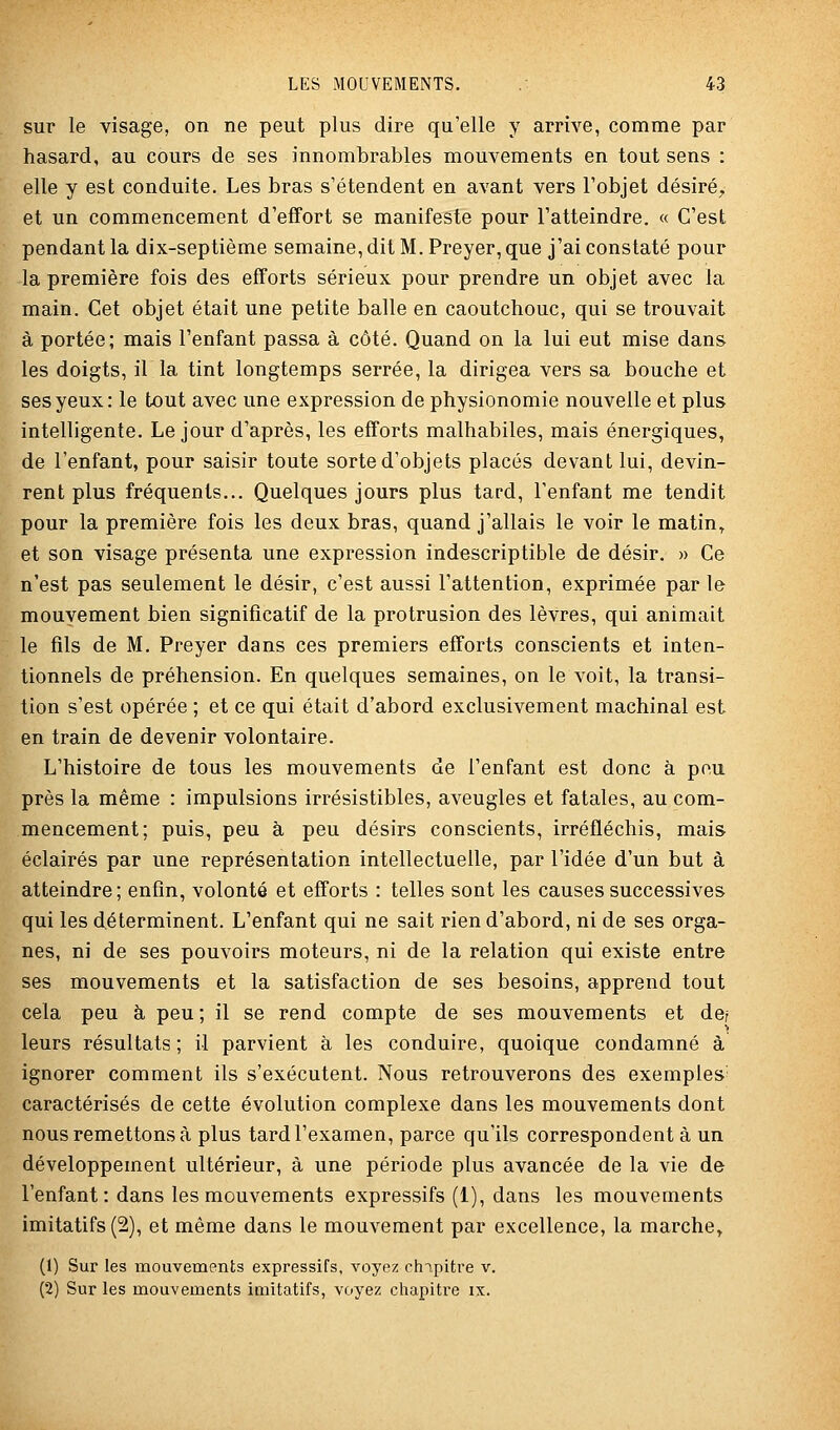 sur le visage, on ne peut plus dire qu'elle y arrive, comme par hasard, au cours de ses innombrables mouvements en tout sens : elle y est conduite. Les bras s'étendent en avant vers l'objet désiré^, et un commencement d'effort se manifeste pour l'atteindre. « C'est pendant la dix-septième semaine, dit M. Preyer, que j'ai constaté pour la première fois des efforts sérieux pour prendre un objet avec la main. Cet objet était une petite balle en caoutchouc, qui se trouvait à portée; mais l'enfant passa à côté. Quand on la lui eut mise dans les doigts, il la tint longtemps serrée, la dirigea vers sa bouche et ses yeux: le tout avec une expression de physionomie nouvelle et plus intelligente. Le jour d'après, les efforts malhabiles, mais énergiques, de l'enfant, pour saisir toute sorte d'objets placés devant lui, devin- rent plus fréquents... Quelques jours plus tard, l'enfant me tendit pour la première fois les deux bras, quand j'allais le voir le matin^ et son visage présenta une expression indescriptible de désir. » Ce n'est pas seulement le désir, c'est aussi l'attention, exprimée par le mouvement bien significatif de la protrusion des lèvres, qui animait le fils de M. Preyer dans ces premiers efforts conscients et inten- tionnels de préhension. En quelques semaines, on le voit, la transi- tion s'est opérée ; et ce qui était d'abord exclusivement machinal est en train de devenir volontaire. L'histoire de tous les mouvements de l'enfant est donc à peu près la même : impulsions irrésistibles, aveugles et fatales, au com- mencement; puis, peu à peu désirs conscients, irréfléchis, mais éclairés par une représentation intellectuelle, par l'idée d'un but à atteindre; enfin, volonté et efforts : telles sont les causes successives qui les déterminent. L'enfant qui ne sait rien d'abord, ni de ses orga- nes, ni de ses pouvoirs moteurs, ni de la relation qui existe entre ses mouvements et la satisfaction de ses besoins, apprend tout cela peu à peu; il se rend compte de ses mouvements et der leurs résultats; il parvient à les conduire, quoique condamné à ignorer comment ils s'exécutent. Nous retrouverons des exemples' caractérisés de cette évolution complexe dans les mouvements dont nous remettons à plus tard l'examen, parce qu'ils correspondent à un développement ultérieur, à une période plus avancée de la vie de l'enfant: dans les mouvements expressifs (1), dans les mouvements imitatifs (2), et même dans le mouvement par excellence, la marche» (1) Sur les mouvements expressifs, voyez chipitre v. (2) Sur les mouvements imitatifs, voyez chapitre ix.