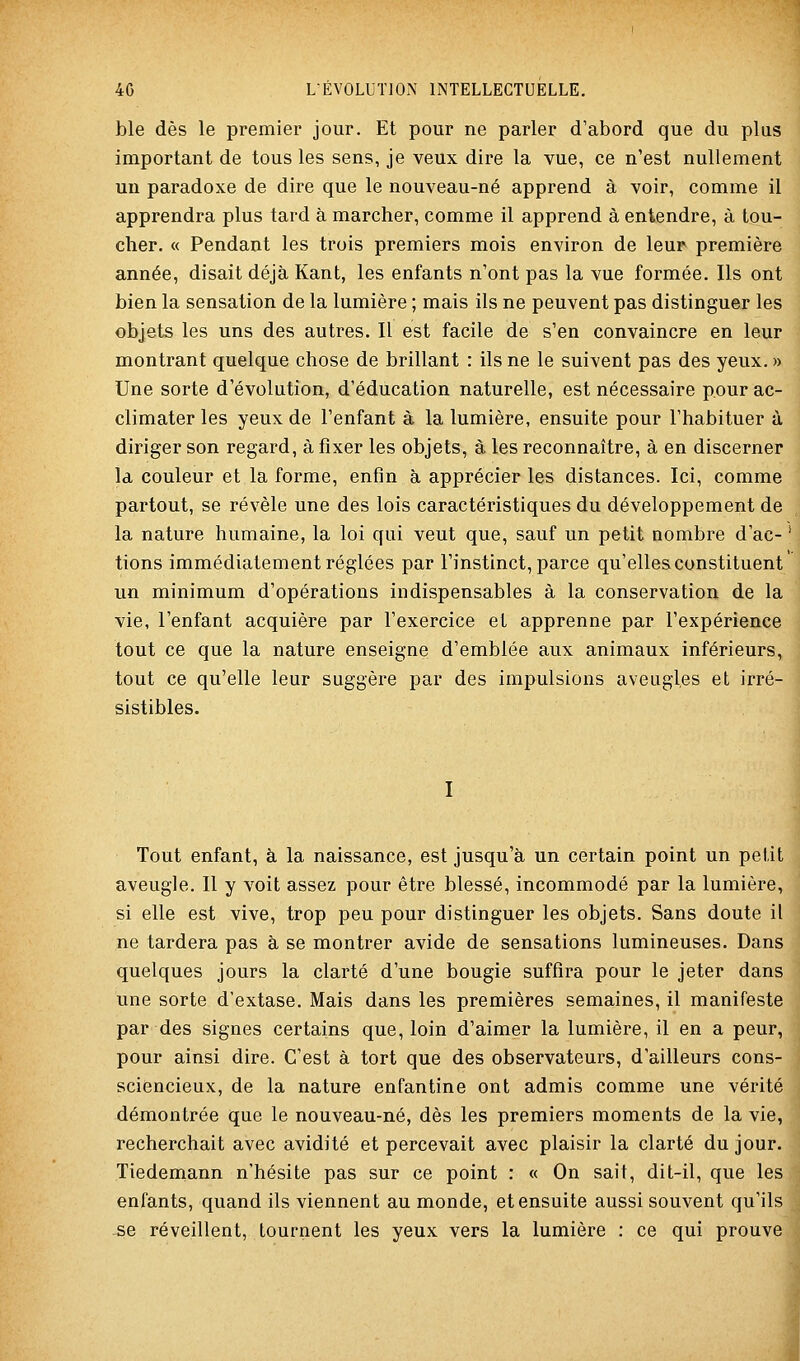 ble dès le premier jour. Et pour ne parler d'abord que du plus important de tous les sens, je veux dire la vue, ce n'est nullement un paradoxe de dire que le nouveau-né apprend à voir, comme il apprendra plus tard à marcher, comme il apprend à entendre, à tou- cher. « Pendant les trois premiers mois environ de leur première année, disait déjà Kant, les enfants n'ont pas la vue formée. Ils ont bien la sensation de la lumière ; mais ils ne peuvent pas distinguer les objets les uns des autres. Il est facile de s'en convaincre en leur montrant quelque chose de brillant : ils ne le suivent pas des yeux. » Une sorte d'évolution, d'éducation naturelle, est nécessaire pour ac- climater les yeux de l'enfant à la lumière, ensuite pour l'habituer à diriger son regard, à fixer les objets, à les reconnaître, à en discerner la couleur et la forme, enfin à apprécier les distances. Ici, comme partout, se révèle une des lois caractéristiques du développement de la nature humaine, la loi qui veut que, sauf un petit nombre d'ac- tions immédiatement réglées par l'instinct, parce qu'elles constituent un minimum d'opérations indispensables à la conservation de la vie, l'enfant acquière par l'exercice et apprenne par l'expérience tout ce que la nature enseigne d'emblée aux animaux inférieurs, tout ce qu'elle leur suggère par des impulsions aveugles et irré- sistibles. I Tout enfant, à la naissance, est jusqu'à un certain point un petit aveugle. Il y voit assez pour être blessé, incommodé par la lumière, si elle est vive, trop peu pour distinguer les objets. Sans doute il ne tardera pas à se montrer avide de sensations lumineuses. Dans quelques jours la clarté d'une bougie suffira pour le jeter dans une sorte d'extase. Mais dans les premières semaines, il manifeste par des signes certains que, loin d'aimer la lumière, il en a peur, pour ainsi dire. C'est à tort que des observateurs, d'ailleurs cons- sciencieux, de la nature enfantine ont admis comme une vérité démontrée que le nouveau-né, dès les premiers moments de la vie, recherchait avec avidité et percevait avec plaisir la clarté du jour. Tiedemann n'hésite pas sur ce point : « On sait, dit-il, que les enfants, quand ils viennent au monde, et ensuite aussi souvent qu'ils se réveillent, tournent les yeux vers la lumière : ce qui prouve