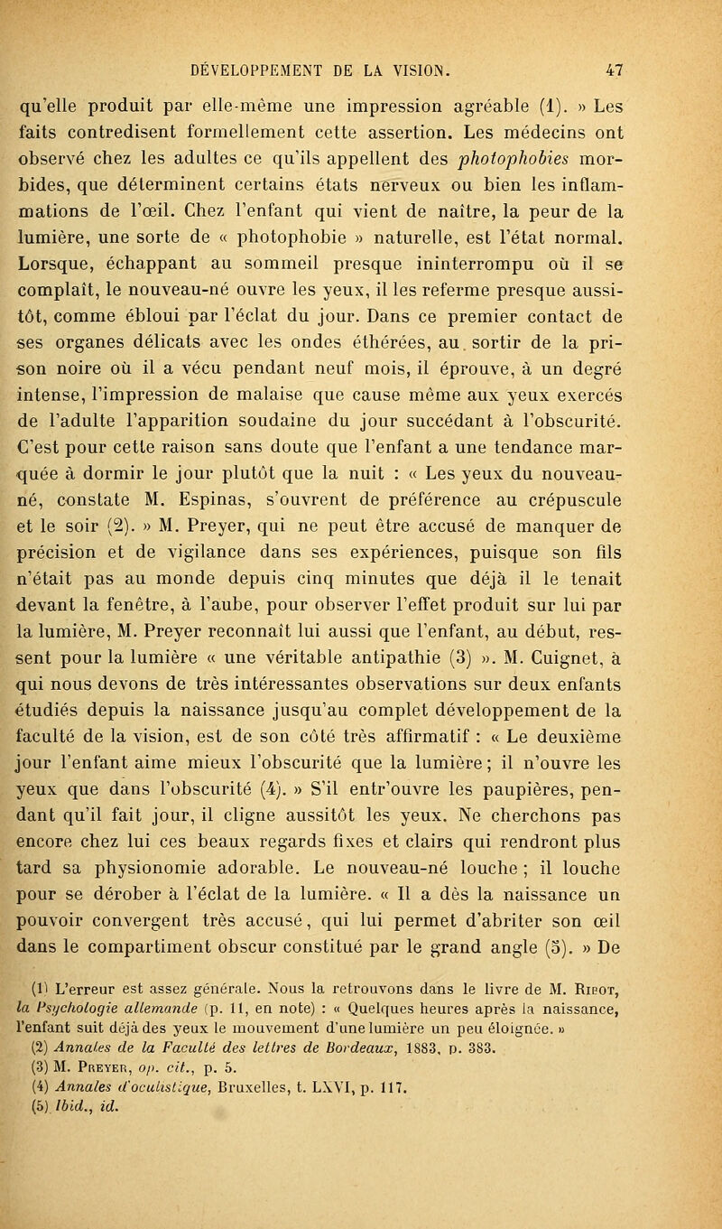 qu'elle produit par elle-même une impression agréable (1). » Les faits contredisent formellement cette assertion. Les médecins ont observé chez les adultes ce qu'ils appellent des photophobies mor- bides, que déterminent certains états nerveux ou bien les inflam- mations de l'œil. Chez l'enfant qui vient de naître, la peur de la lumière, une sorte de « photophobie » naturelle, est l'état normal. Lorsque, échappant au sommeil presque ininterrompu où il se complaît, le nouveau-né ouvre les yeux, il les referme presque aussi- tôt, comme ébloui par l'éclat du jour. Dans ce premier contact de ses organes délicats avec les ondes éthérées, au. sortir de la pri- son noire où il a vécu pendant neuf mois, il éprouve, à un degré intense, l'impression de malaise que cause même aux yeux exercés de l'adulte l'apparition soudaine du jour succédant à l'obscurité. C'est pour cette raison sans doute que l'enfant a une tendance mar- quée à dormir le jour plutôt que la nuit : « Les yeux du nouveau- né, constate M. Espinas, s'ouvrent de préférence au crépuscule et le soir (2). » M. Preyer, qui ne peut être accusé de manquer de précision et de vigilance dans ses expériences, puisque son fils n'était pas au monde depuis cinq minutes que déjà il le tenait devant la fenêtre, à l'aube, pour observer l'effet produit sur lui par la lumière, M. Preyer reconnaît lui aussi que l'enfant, au début, res- sent pour la lumière « une véritable antipathie (3) ». M. Cuignet, à qui nous devons de très intéressantes observations sur deux enfants étudiés depuis la naissance jusqu'au complet développement de la faculté de la vision, est de son côté très affîrmatif : « Le deuxième jour l'enfant aime mieux l'obscurité que la lumière ; il n'ouvre les yeux que dans l'obscurité (4). » S'il entr'ouvre les paupières, pen- dant qu'il fait jour, il cligne aussitôt les yeux. Ne cherchons pas encore chez lui ces beaux regards fixes et clairs qui rendront plus tard sa physionomie adorable. Le nouveau-né louche ; il louche pour se dérober à l'éclat de la lumière. « Il a dès la naissance un pouvoir convergent très accusé, qui lui permet d'abriter son œil dans le compartiment obscur constitué par le grand angle (5). » De (1^ L'erreur est assez générale. Nous la retrouvons dans le livre de M. Ribot, la Psychologie allemande (p. 11, en note) : « Quelques heures après la naissance, l'enfant suit déjà des yeux le mouvement d'une lumière un peu éloignée. » (2) Annales de la Faculté des lettres de Bordeaux, 1S83, p. 383. (3) M. Preyer, op. cit., p. 5. (4) Annales d'ocuListlque, Bruxelles, t. LXVI, p. 117. (5) Ibid., id.