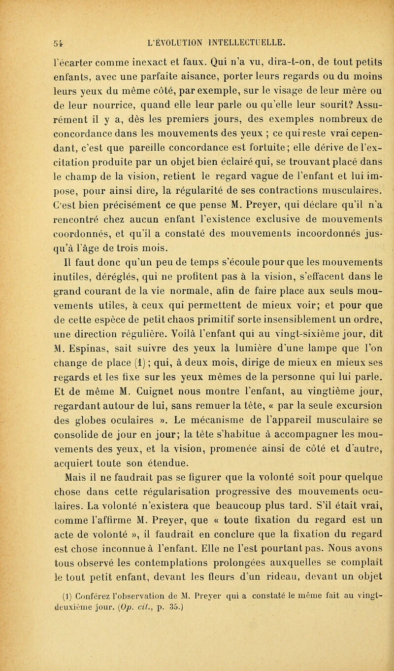 Fécarter comme inexact et faux. Qui n'a vu, dira-t-on, de tout petits enfants, avec une parfaite aisance, porter leurs regards ou du moins leurs yeux du même côté, par exemple, sur le visage de leur mère ou de leur nourrice, quand elle leur parle ou qu'elle leur sourit? Assu- rément il y a, dès les premiers jours, des exemples nombreux de concordance dans les mouvements des yeux ; ce qui reste vrai cepen- dant, c'est que pareille concordance est fortuite ; elle dérive de l'ex- citation produite par un objet bien éclairé qui, se trouvant placé dans le champ de la vision, retient le regard vague de l'enfant et lui im- pose, pour ainsi dire^ la régularité de ses contractions musculaires. C'est bien précisément ce que pense M. Preyer, qui déclare qu'il n'a rencontré chez aucun enfant l'existence exclusive de mouvements coordonnés, et qu'il a constaté des mouvements incoordonnés jus- qu'à l'âge de trois mois. Il faut donc qu'un peu de temps s'écoule pour que les mouvements inutiles, déréglés, qui ne profitent pas à la vision, s'effacent dans le grand courant de la vie normale, afin de faire place aux seuls mou- vements utiles, à ceux qui permettent de mieux voir; et pour que de cette espèce de petit chaos primitif sorte insensiblement un ordre, une direction régulière. Voilà l'enfant qui au vingt-sixième jour, dit M. Espinas, sait suivre des yeux la lumière d'une lampe que l'on change de place (1) ; qui, à deux mois, dirige de mieux en mieux ses regards et les fixe sur les yeux mêmes de la personne qui lui parle. Et de même M. Cuignet nous montre l'enfant, au vingtième jour, regardant autour de lui, sans remuer la tête, « par la seule excursion des globes oculaires ». Le mécanisme de l'appareil musculaire se consolide de jour en jour; la tête s'habitue à accompagner les mou- vements des yeux, et la vision, promenée ainsi de côté et d'autre, acquiert toute son étendue. Mais il ne faudrait pas se figurer que la volonté soit pour quelque chose dans cette régularisation progressive des mouvements ocu- laires. La volonté n'existera que beaucoup plus tard. S'il était vrai, comme l'affirme M. Preyer, que « toute fixation du regard est un acte de volonté », il faudrait en conclure que la fixation du regard est chose inconnue à l'enfant. Elle ne l'est pourtant pas. Nous avons tous observé les contemplations prolongées auxquelles se complaît le tout petit enfant, devant les fleurs d'un rideau, devant un objet (1) Conférez l'observation de M. Preyer qui a constaté le même fait au vingt- deuxième jour. [Op. cil., p. 35.)