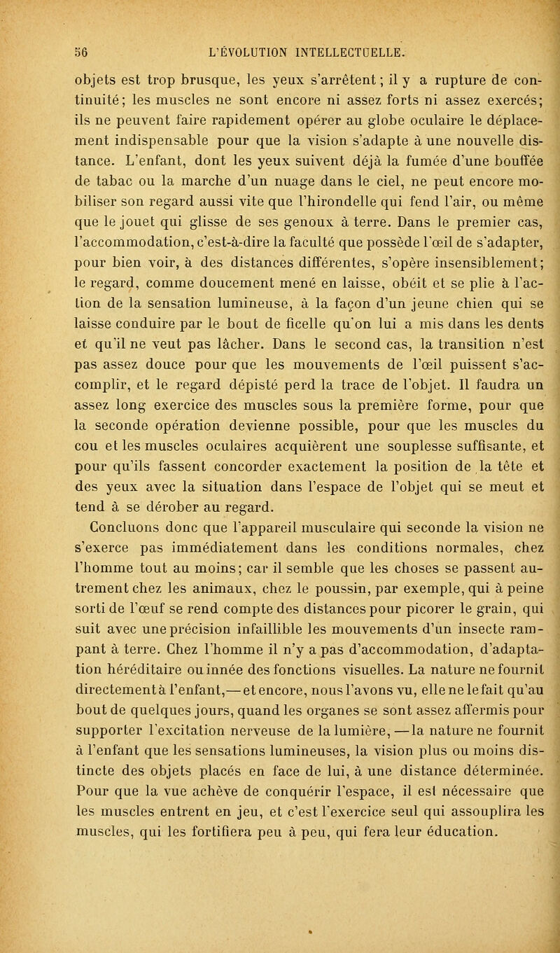 objets est trop brusque, les yeux s'arrêtent ; il y a rupture de con- tinuité; les muscles ne sont encore ni assez forts ni assez exercés; ils ne peuvent faire rapidement opérer au globe oculaire le déplace- ment indispensable pour que la vision s'adapte à une nouvelle dis- tance. L'enfant, dont les yeux suivent déjà la fumée d'une bouffée de tabac ou la marche d'un nuage dans le ciel, ne peut encore mo- biliser son regard aussi vite que l'hirondelle qui fend l'air, ou même que le jouet qui glisse de ses genoux à terre. Dans le premier cas, l'accommodation, c'est-à-dire la faculté que possède l'œil de s'adapter, pour bien voir, à des distances différentes, s'opère insensiblement; le regard, comme doucement mené en laisse, obéit et se plie à l'ac- tion de la sensation lumineuse, à la façon d'un jeune chien qui se laisse conduire par le bout de ficelle qu'on lui a mis dans les dents et qu'il ne veut pas lâcher. Dans le second cas, la transition n'est pas assez douce pour que les mouvements de l'œil puissent s'ac- complir, et le regard dépisté perd la trace de l'objet. Il faudra un assez long exercice des muscles sous la première forme, pour que la seconde opération devienne possible, pour que les muscles du cou et les muscles oculaires acquièrent une souplesse suffisante, et pour qu'ils fassent concorder exactement la position de la tête et des yeux avec la situation dans l'espace de l'objet qui se meut et tend à se dérober au regard. Concluons donc que l'appareil musculaire qui seconde la vision ne s'exerce pas immédiatement dans les conditions normales, chez l'homme tout au moins; car il semble que les choses se passent au- trement chez les animaux, chez le poussin, par exemple, qui à peine sorti de l'œuf se rend compte des distances pour picorer le grain, qui suit avec une précision infaillible les mouvements d'un insecte ram- pant à terre. Chez l'homme il n'y a pas d'accommodation, d'adapta- tion héréditaire ou innée des fonctions visuelles. La nature ne fournit directement à l'enfant,— et encore, nous l'avons vu, ellenelefait qu'au bout de quelques jours, quand les organes se sont assez affermis pour supporter l'excitation nerveuse de la lumière,—la nature ne fournit à l'enfant que les sensations lumineuses, la vision plus ou moins dis- tincte des objets placés en face de lui, à une distance déterminée. Pour que la vue achève de conquérir l'espace, il esi nécessaire que les muscles entrent en jeu, et c'est l'exercice seul qui assouplira les muscles, qui les fortifiera peu à peu, qui fera leur éducation.