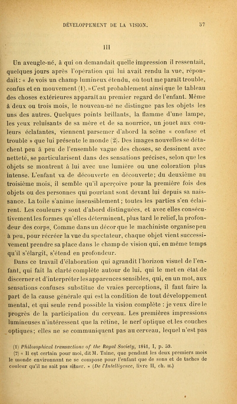 III Un aveugle-né, à qui on demandait quelle impression il ressentait, quelques jours après l'opération qui lui avait rendu la vue, répon- dait : « Je vois un champ lumineux étendu, où tout me paraît trouble, confus et en mouvement (1).» C'est probablement ainsi que le tableau des choses extérieures apparaît au premier regard de l'enfant. Même à deux ou trois mois, le nouveau-né ne distingue pas les objets les uns des autres. Quelques points brillants, la flamme d'une lampe, les yeux reluisants de sa mère et de sa nourrice, un jouet aux cou- leurs éclatantes, viennent parsemer d'abord la scène « confuse et trouble » que lui présente le monde (2). Des images nouvelles se déta- chent peu à peu de l'ensemble vague des choses, se dessinent avec netteté, se particularisent dans des sensations précises, selon que les objets se montrent à lui avec une lumière ou une coloration plus intense. L'enfant va de découverte en découverte; du deuxième au troisième mois, il semble qu'il aperçoive pour la première fois des objets ou des personnes qui pourtant sont devant lui depuis sa nais- sance. La toile s'anime insensiblement; toutes les parties s'en éclai- rent. Les couleurs y sont d'abord distinguées, et avec elles consécu- tivement les formes qu'elles déterminent, plus tard le relief, la profon- deur des corps. Comme dans un décor que le machiniste organise peu à peu, pour récréer la vue du spectateur, chaque objet vient successi- vement prendre sa place dans le champ de vision qui, en même temps qu'il s'élargit, s'étend en profondeur. Dans ce travail d'élaboration qui agrandit l'horizon visuel de l'en- fant, qui fait la clarté complète autour de lui, qui le met en état de discerner et d'interpréter les apparences sensibles, qui, en un mot, aux sensations confuses substitue de vraies perceptions, il faut faire la part de la cause générale qui est la condition de tout développement mental, et qui seule rend possible la vision complète : je veux dire le progrès de la participation du cerveau. Les premières impressions lumineuses n'intéressent que la rétine, le nerf optique et les couches optiques; elles ne se communiquent pas au cerveau, lequel n'est pas (1) Philosophical transactions of the Royal Society, 1841, I, p. 59. (2) « Il est certain pour moi, dit M. Taine, que pendant les deux premiers mois le monde environnant ne se compose pour l'enfant que de sons et de taches de couleur qu'il ne sait pas situer. » [De VIntelligence, livre II, ch. ii.)