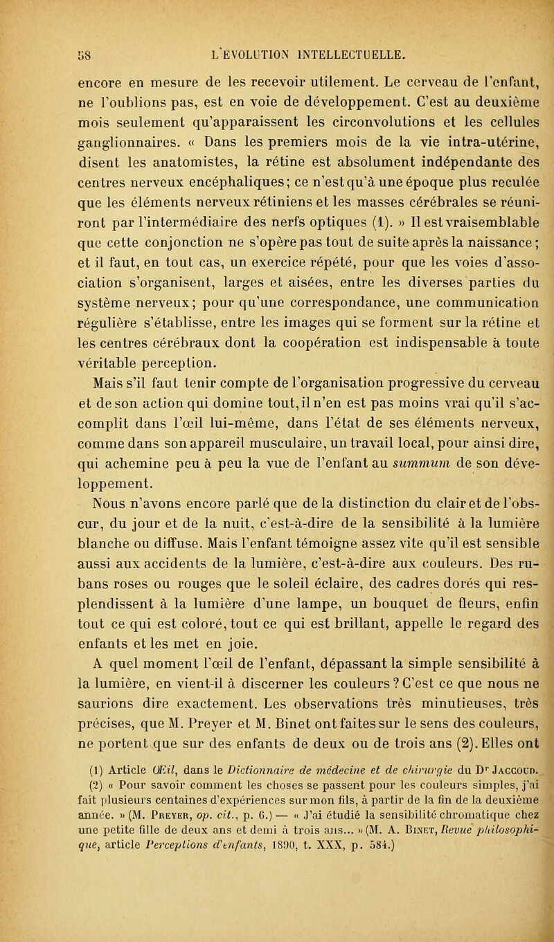 encore en mesure de les recevoir utilement. Le cerveau de l'enfant, ne l'oublions pas, est en voie de développement. C'est au deuxième mois seulement qu'apparaissent les circonvolutions et les cellules ganglionnaires. « Dans les premiers mois de la vie intra-utérine, disent les anatomistes, la rétine est absolument indépendante des centres nerveux encéphaliques; ce n'est qu'à une époque plus reculée que les éléments nerveux rétiniens et les masses cérébrales se réuni- ront par l'intermédiaire des nerfs optiques (1). » Il est vraisemblable que cette conjonction ne s'opère pas tout de suite après la naissance ; et il faut, en tout cas, un exercice répété, pour que les voies d'asso- ciation s'organisent, larges et aisées, entre les diverses parties du système nerveux; pour qu'une correspondance, une communication régulière s'établisse, entre les images qui se forment sur la rétine et les centres cérébraux dont la coopération est indispensable à toute véritable perception. Mais s'il faut tenir compte de l'organisation progressive du cerveau et de son action qui domine tout, il n'en est pas moins vrai qu'il s'ac- complit dans l'œil lui-même, dans l'état de ses éléments nerveux, comme dans son appareil musculaire, un travail local, pour ainsi dire, qui achemine peu à peu la vue de l'enfant au summum de son déve- loppement. Nous n'avons encore parlé que delà distinction du clair et de l'obs- cur, du jour et de la nuit, c'est-à-dire de la sensibilité à la lumière blanche ou diffuse. Mais l'enfant témoigne assez vite qu'il est sensible aussi aux accidents de la lumière, c'est-à-dire aux couleurs. Des ru- bans roses ou rouges que le soleil éclaire, des cadres dorés qui res- plendissent à la lumière d'une lampe, un bouquet de fleurs, enfin tout ce qui est coloré, tout ce qui est brillant, appelle le regard des enfants et les met en joie. A quel moment l'œil de l'enfant, dépassant la simple sensibilité à la lumière, en vient-il à discerner les couleurs ? C'est ce que nous ne saurions dire exactement. Les observations très minutieuses, très précises, que M. Preyer et M. Binet ont faites sur le sens des couleurs, ne portent que sur des enfants de deux ou de trois ans (2). Elles ont (1) Article OFAl, dans le Dictionnaire de médecine et de clnrurgie du D Jaccoud. (2) « Pour savoir comment les choses se passent pour les couleurs simples, j'ai fait plusieurs centaines d'expériences sur mon fils, à partir de la fin de la deuxième année. » (M. Preyer, op. cit.., p. G.) — « J'ai étudié la sensibilité chromatique chez une petite fille de deux ans et demi à trois ans... » (M. A. Biinet, Tîem^e pldlosophi-^ que, article Perceptions d'tnfants, 1S90, t. XXX, p. 58-i.)