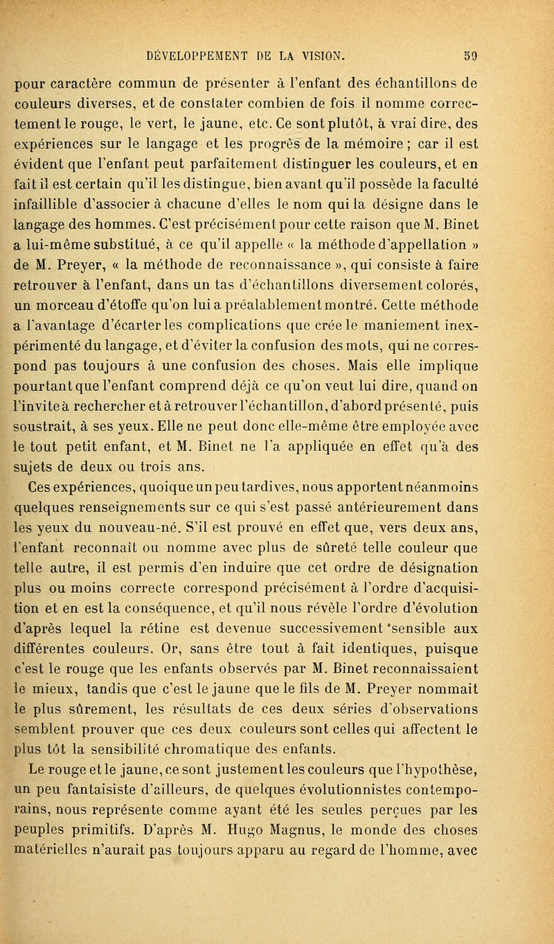 pour caractère commun de présenter à l'enfant des échantillons de couleurs diverses, et de constater combien de fois il nomme correc- tement le rouge, le vert, le jaune, etc. Ce sont plutôt, à vrai dire, des expériences sur le langage et les progrès de la mémoire ; car il est évident que l'enfant peut parfaitement distinguer les couleurs, et en fait il est certain qu'il les distingue, bien avant qu'il possède la faculté infaillible d'associer à chacune d'elles le nom qui la désigne dans le langage des hommes. C'est précisément pour cette raison que M. Binet a lui-même substitué, à ce qu'il appelle « la méthode d'appellation » de M. Preyer, « la méthode de reconnaissance », qui consiste à faire retrouver à l'enfant, dans un tas d'échantillons diversement colorés, un morceau d'étoffe qu'on lui a préalablement montré. Cette méthode a l'avantage d'écarter les complications que crée le maniement inex- périmenté du langage, et d'éviter la confusion des mots, qui ne corres- pond pas toujours à une confusion des choses. Mais elle implique pourtant que l'enfant comprend déjà ce qu'on veut lui dire, quand on l'invite à rechercher et à retrouver l'échantillon, d'abord présenté, puis soustrait, à ses yeux. Elle ne peut donc elle-même être employée avec le tout petit enfant, et M. Binet ne l'a appliquée en effet qu'à des sujets de deux ou trois ans. Ces expériences, quoique un peu tardives, nous apportent néanmoins quelques renseignements sur ce qui s'est passé antérieurement dans les yeux du nouveau-né. S'il est prouvé en effet que, vers deux ans, l'enfant reconnaît ou nomme avec plus de sûreté telle couleur que telle autre, il est permis d'en induire que cet ordre de désignation plus ou moins correcte correspond précisément à l'ordre d'acquisi- tion et en est la conséquence, et qu'il nous révèle l'ordre d'évolution d'après lequel la rétine est devenue successivement 'sensible aux différentes couleurs. Or, sans être tout à fait identiques, puisque c'est le rouge que les enfants observés par M. Binet reconnaissaient le mieux, tandis que c'est le jaune que le fils de M. Preyer nommait le plus sûrement, les résultats de ces deux séries d'observations semblent prouver que ces deux couleurs sont celles qui affectent le plus tôt la sensibilité chromatique des enfants. Le rouge et le jaune, ce sont justement les couleurs que l'hypothèse, un peu fantaisiste d'ailleurs, de quelques évolutionnistes contempo- rains, nous représente comme ayant été les seules perçues par les peuples primitifs. D'après M. Hugo Magnus, le monde des choses matérielles n'aurait pas toujours apparu au regard de l'homme, avec