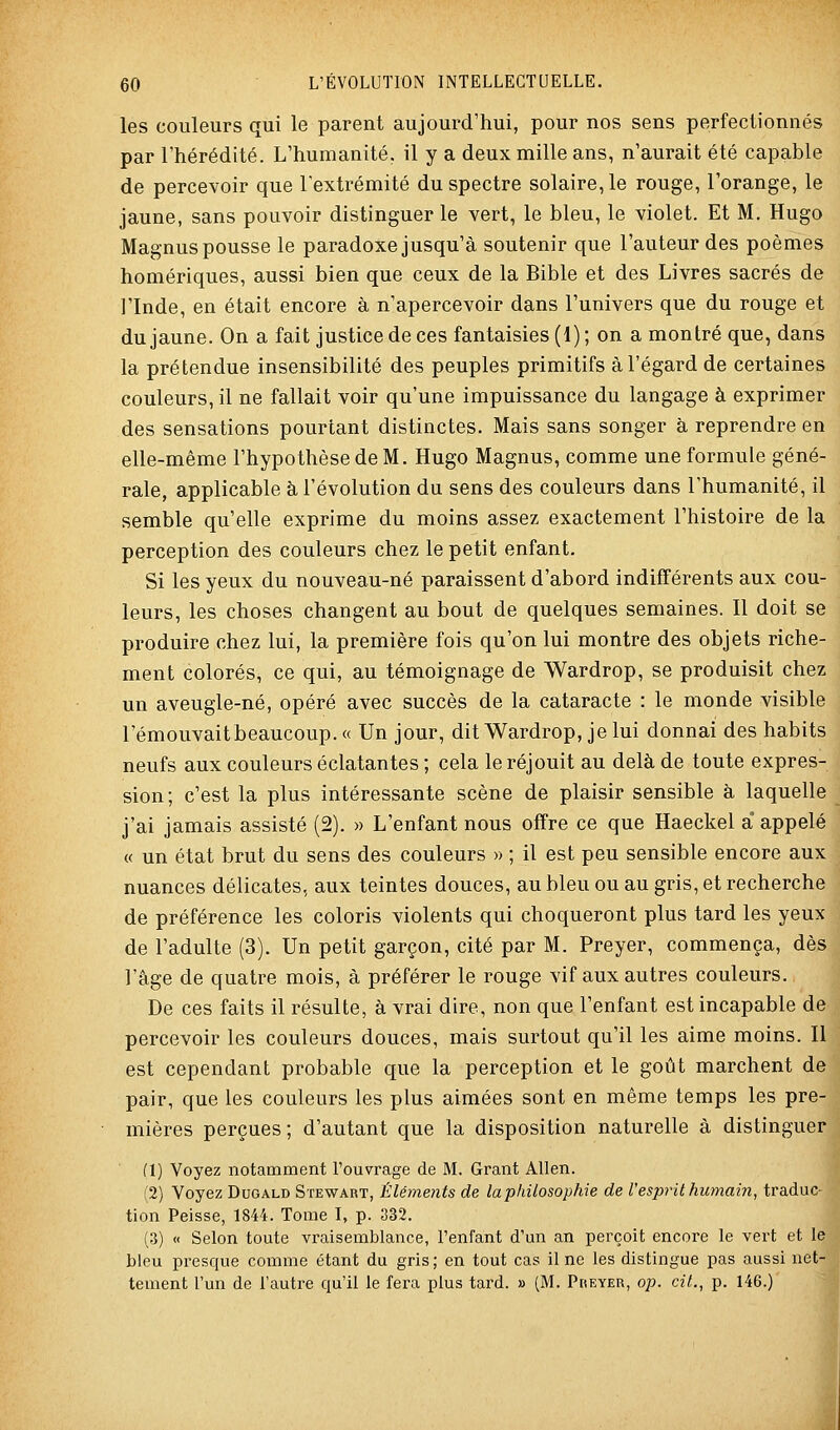 les couleurs qui le parent aujourd'hui, pour nos sens perfectionnés par l'hérédité. L'humanité, il y a deux mille ans, n'aurait été capable de percevoir que l'extrémité du spectre solaire, le rouge, l'orange, le jaune, sans pouvoir distinguer le vert, le bleu, le violet. Et M. Hugo Magnus pousse le paradoxe jusqu'à soutenir que l'auteur des poèmes homériques, aussi bien que ceux de la Bible et des Livres sacrés de l'Inde, en était encore à n'apercevoir dans l'univers que du rouge et du jaune. On a fait justice de ces fantaisies (1); on a montré que, dans la prétendue insensibilité des peuples primitifs à l'égard de certaines couleurs, il ne fallait voir qu'une impuissance du langage à exprimer des sensations pourtant distinctes. Mais sans songer à reprendre en elle-même l'hypothèse de M. Hugo Magnus, comme une formule géné- rale, applicable à l'évolution du sens des couleurs dans l'humanité, il semble qu'elle exprime du moins assez exactement l'histoire de la perception des couleurs chez le petit enfant. Si les yeux du nouveau-né paraissent d'abord indifférents aux cou- leurs, les choses changent au bout de quelques semaines. Il doit se produire chez lui, la première fois qu'on lui montre des objets riche- ment colorés, ce qui, au témoignage de Wardrop, se produisit chez un aveugle-né, opéré avec succès de la cataracte : le monde visible l'émouvaitbeaucoup. « Un jour, dit Wardrop, je lui donnai des habits neufs aux couleurs éclatantes ; cela le réjouit au delà de toute expres- sion; c'est la plus intéressante scène de plaisir sensible à laquelle j'ai jamais assisté (2). « L'enfant nous offre ce que Haeckel à appelé « un état brut du sens des couleurs » ; il est peu sensible encore aux nuances délicates, aux teintes douces, au bleu ou au gris, et recherche de préférence les coloris violents qui choqueront plus tard les yeux de l'adulte (3). Un petit garçon, cité par M. Preyer, commença, dès l'âge de quatre mois, à préférer le rouge vif aux autres couleurs. De ces faits il résulte, à vrai dire, non que l'enfant est incapable de percevoir les couleurs douces, mais surtout qu'il les aime moins. Il est cependant probable que la perception et le goût marchent de pair, que les couleurs les plus aimées sont en même temps les pre- mières perçues; d'autant que la disposition naturelle à distinguer (1) Voyez notamment l'ouvrage de M. Grant Allen. (2) Voyez Dugald Stewart, Éléments de la philosophie de Vesprit hujnain, traduc- tion Peisse, 1844. Tome I, p. 332. (3) « Selon toute vraisemblance, l'enfant d'un an perçoit encore le vert et le bleu presque comme étant du gris; en tout cas il ne les distingue pas aussi net- tement l'un de l'autre qu'il le fera plus tard. » (M. Preyer, op. cit., p. 146.)