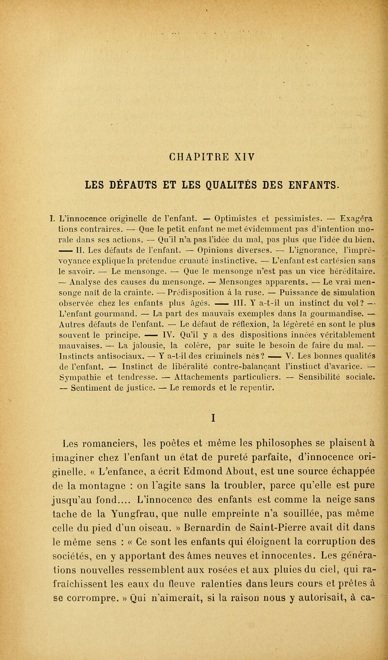 CHAPITRE XIV LES DÉFAUTS ET LES QUALITÉS DES ENFANTS. I. L'innocence originelle de l'enfant. — Optimistes et pessimistes. — Exagéra lions contraires. — Que le petit enfant ne met évidemment pas d'intention mo- rale dans ses actions. — Qu'il n'a pas l'idée du mal, pas plus que l'idée du bien, —— II. Les défauts de l'enfant. — Opinions diverses. — L'ignorance, l'impré- voyance explique la prétendue cruauté instinctive. — L'enfant est cartésien sans le savoir. — Le mensonge. —■ Que le mensonge n'est pas un vice héréditaire. — Analyse des causes du mensonge. — Mensonges apparents. — Le vrai men- songe naît de la crainte. — Prédisposition à la ruse. — Puissance de simulation observée chez les enfants plus âgés. IIL Y a-t-il un instinct du vol? — L'enfant gourmand. — La paii des mauvais exemples dans la gourmandise. — Autres défauts de l'enfant. — Le défaut de réflexion, la légèreté en sont le plus souvent le principe. IV. Qu'il y a des dispositions innées véritablement mauvaises. — La jalousie, la colère, par suite le besoin de faire du mal. — Instincts antisociaux. — Y a-t-il des criminels nés? -^ V. Les bonnes qualités de l'enfant. — Instinct de libéralité contre-balançant l'instinct d'avarice. — Sympathie et tendresse. — Attachements particuliers. — Sensibilité sociale. — Sentiment de justice. — Le remords et le repentir. I Les romanciers, les poètes et même les philosophes se plaisent à imaginer chez l'enfant un état de pureté parfaite, d'innocence ori- ginelle. « L'enfance, a écrit Edmond About, est une source échappée de la montagne : on l'agite sans la troubler, parce qu'elle est pure jusqu'au fond.... L'innocence des enfants est comme la neige sans tache de la Yungfrau, que nulle empreinte n'a souillée, pas même celle du pied d'un oiseau. » Bernardin de Saint-Pierre avait dit dans le même sens : « Ce sont les enfants qui éloignent la corruption des sociétés, en y apportant des âmes neuves et innocentes. Les généra- lions nouvelles ressemblent aux. rosées et aux pluies du ciel, qui ra- fraîchissent les eaux' da fleuve ralenties dans leurs cours et prêles à se corrompre. » Qui n'aimerait, si la raison nous y autorisait, à ca-