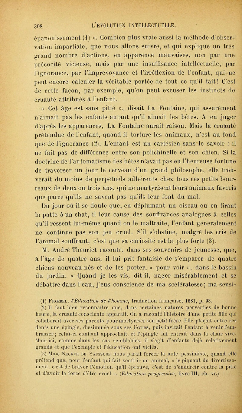 épanouissement (1) ». Combien plus vraie aussi la méthode d'obser- vation impartiale, que nous allons suivre, et qui explique un très grand nombre d'actions, en apparence mauvaises, non par une précocité vicieuse, mais par une insuffisance intellectuelle, par l'ignorance, par l'imprévoyance et l'irréflexion de l'enfant, qui ne peut encore calculer la véritable portée de tout ce qu'il fait! C'est de cette façon, par exemple, qu'on peut excuser les instincts do cruauté attribués à l'enfant. « Cet âge est sans pitié », disait La Fontaine, qui assurément n'aimait pas les enfants autant qu'il aimait les bêtes. A en juger d'après les apparences, La Fontaine aurait raison. Mais la cruauté prétendue de l'enfant, quand il torture les animaux, n'est au fond que de l'ignorance (2). L'enfant est un cartésien sans le savoir : il ne fait pas de différence entre son polichinelle et son chien. Si la doctrine de l'automatisme des bêtes n'avait pas eu l'heureuse fortune de traverser un jour le cerveau d'un grand philosophe, elle trou- verait du moins de perpétuels adhérents chez tous ces petits bour- reaux de deux ou trois ans, qui ne martyrisent leurs animaux favoris que parce qu'ils ne savent pas qu'ils leur font du mal. Du jour où il se doute que, en déplumant un oiseau ou en tirant la patte à un chat, il leur cause des souffrances analogues à celles qu'il ressent lui-même quand on le maltraite, l'enfant généralement ne continue pas son jeu cruel. S'il s'obstine, malgré les cris de l'animal souffrant^ c'est que sa curiosité est la plus forte (3). M. André Theuriet raconte, dans ses souvenirs de jeunesse, que, à l'âge de quatre ans, il lui prit fantaisie de s'emparer de quatre chiens nouveau-nés et de les porter, « pour voir », dans le bassin du jardin. « Quand je les vis, dit-il, nager misérablement et se débattre dans l'eau, j'eus conscience de ma scélératesse; ma sensi- (1) Froebel, l'Éducation de Vhomme, traduction française, 1881, p. 93. (2) Il faut bien reconnaître que, dans certaines natures perverties de bonne heure, la cruauté consciente apparaît. On a raconté l'histoire d'une petite fille qui collaborait avec ses parents pourmartj'riser son petit frère. Elle plaçait entre ses dents une épingle, dissimulée sous ses lèvres, puis invitait l'enfant à venir Teui- brasser ; celui-ci confiant approchait, et l'épingle lui entrait dans la chair vive. Mais ici, comme dans les cas semblables, il s'agit d'enfants déjà relativement grands et que l'exemple et l'éducation ont viciés. (3) Mme Necker de Saussure nous paraît forcer la note pessimiste, quand elle prétend que, pour l'enfant qui fait souil'rir un animal, « le piquant du divertisse- ment, c'est de braver l'émotion qu'il éprouve, c'est de s'endurcir contre la pitié et d'avoir la force d'être cruel ». {Éducation progi^essiue, livre lll, ch. vi.)