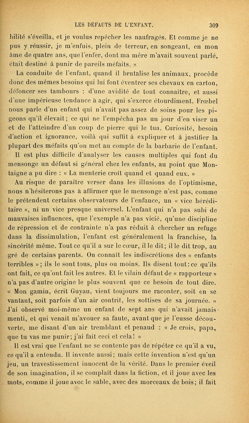 bilité s'éveilla, et je voulus repêcher les naufragés. Et comme je ne pus y réussir, je m'enfuis, plein de terreur, en songeant, en mon âme de quatre ans, que l'enfer, dont ma mère m'avait souvent parlé, était destiné à punir de pareils méfaits. » La conduite de l'enfant, quand il brutalise les animaux, procède donc des mêmes besoins qui lui font éventrer ses chevaux en carton, défoncer ses tambours : d'une avidité de tout connaître, et aussi d'une impérieuse tendance à agir, qui s'exerce étourdiment. Frœbel nous parle d'un enfant qui n'avait pas assez de soins pour les pi- geons qu'il élevait; ce qui ne l'empêcha pas un jour d'en viser un et de l'atteindre d'un coup de pierre qui le tua. Curiosité, besoin d'action et ignorance, voilà qui suffit à expliquer et à justifier la plupart des méfaits qu'on met au compte de la barbarie de l'enfant. Il est plus difficile d'analyser les causes multiples qui font du mensonge un défaut si général chez les enfants, au point que Mon- taigne a pu dire : « La menterie croît quand et quand eux. » Au risque de paraître verser dans les illusions de l'optimisme, nous n'hésiterons pas à affirmer que le mensonge n'est pas, comme le prétendent certains observateurs de l'enfance, un « vice hérédi- taire », ni un vice presque universel. L'enfant qui n'a pas subi de mauvaises influences, que l'exemple n'a pas vicié, qu'une discipline de répression et de contrainte n'a pas réduit à chercher un refuge dans la dissimulation, l'enfant est généralement la franchise, la sincérité même. Tout ce qu'il a sur le cœur, il le dit; il le dit trop, au gré de certains parents. On connaît les indiscrétions des « enfants terribles » ; ils le sont tous, plus ou moins. Ils disent tout: ce qu'ils ont fait, ce qu'ont fait les autres. Et le vilain défaut de « rapporteur » n'a pas d'autre origine le plus souvent que ce besoin de tout dire. « Mon gamin, écrit Guyau, vient toujours me raconter, soit en se vantant, soit parfois d'un air contrit, les sottises de sa journée. » J'ai observé moi-même un enfant de sept ans qui n'avait jamais- menti, et qui venait m'avouer sa faute, avant que je l'eusse décou- verte, me disant d'un air tremblant et penaud : « Je crois, papa, que tu vas me punir; j'ai fait ceci et cela! » 11 est vrai que l'enfant ne se contente pas de répéter ce qu'il a vu, ce qu'il a entendu. Il invente aussi; mais cette invention n'est qu'un jeu, un travestissement innocent de la vérité. Dans le premier éveil de son imagination, il se complaît dans la fiction, et il joue avec les mots, comme il joue avec le sable, avec des morceaux de bois; il fait