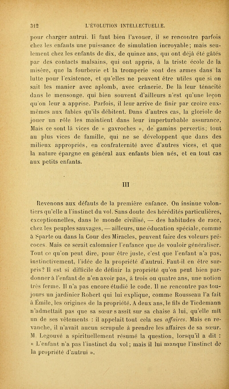 pour charger autrui. Il faut bien i'avouer, il se rencontre parfois chez les enfants une puissance de simulation incroyable; mais seu- lement chez les enfants de dix, de quinze ans, qui ont déjà été gâtés par des contacts malsains, qui ont appris, à la triste école de la misère, que la fourberie et la tromperie sont des armes dans la lutte pour l'existence, et qu'elles ne peuvent être utiles que si on sait les manier avec aplomb, avec crânerie. De là leur ténacité dans le mensonge, qui bien souvent d'ailleurs n'est qu'une leçon qu'on leur a apprise. Parfois, il leur arrive de finir par croire eux- mêmes aux fables qu'ils débitent. Dans d'autres cas, la gloriole de jouer un rôle les maintient dans leur imperturbable assurance. Mais ce sont là vices de « gavroches », de' gamins pervertis; tout au plus vices de famille, qui ne se développent que dans des milieux appropriés, en confraternité avec d'autres vices, et que la nature épargne en général aux enfants bien nés, et en tout cas aux petits enfants. III Revenons aux défauts de la première enfance. On insinue volon- tiers qu'elle a l'instinct du vol. Sans doute des hérédités particulières, exceptionnelles, dans le monde civilisé, — des habitudes de race, chez les peuples sauvages, — ailleurs, une éducation spéciale, comme à Sparte ou dans la Cour des Miracles, peuvent faire des voleurs pré- coces. Mais ce serait calomnier l'enfance que de vouloir généraliser. Tout ce qu'on peut dire, pour être juste, c'est que l'enfant n'a pas, instinctivement, l'idée de la propriété d'autrui. Faut-il en être sur- pris? Il est si difficile de définir la propriété qu'on peut bien par- donner à l'enfant de n'en avoir pas, à trois ou quatre ans, une notion très ferme. Il n'a pas encore étudié le code. Il ne rencontre pas tou- jours un jardinier Robert qui lui explique, comme Rousseau l'a fait à Emile, les origines de la propriété. A deux ans, le fils de Tiedemann n'admettait pas que sa sœur s assît sur sa chaise à lui, qu'elle mît un de ses vêtements : il appelait tout cela ses affaires. Mais en re- vanche, il n'avait aucun scrupule à prendre les affaires de sa sœur. M. Legouvé a spirituellement résumé la question, lorsqu'il a dit : « L'enfant n'a pas l'instinct du vol; mais il lui manque l'instinct do la propriété d'autrui ».