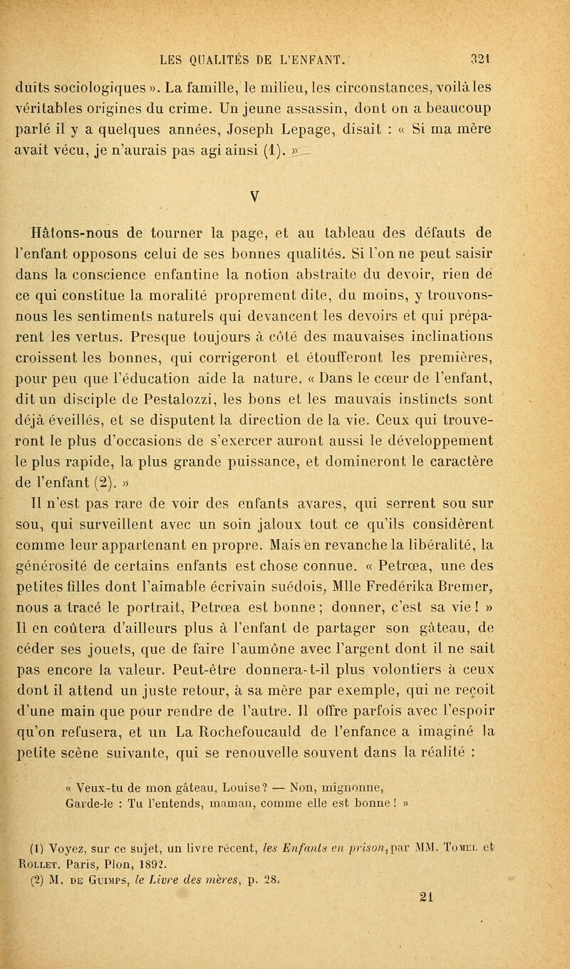 duits sociologiques ». La famille, le milieu, les circonstances, voilà les véritables origines du crime. Un jeune assassin, dont on a beaucoup parlé il y a quelques années, Joseph Lepage, disait : « Si ma mère avait vécu, je n'aurais pas agi ainsi (1). » Hâtons-nous de tourner la page, et au tableau des défauts de l'enfant opposons celui de ses bonnes qualités. Si Tonne peut saisir dans la conscience enfantine la notion abstraite du devoir, rien de ce qui constitue la moralité proprement dite, du moins, y trouvons- nous les sentiments naturels qui devancent les devoirs et qui prépa- rent les vertus. Presque toujours à côté des mauvaises inclinations croissent les bonnes, qui corrigeront et étoufferont les premières, pour peu que l'éducation aide la nature. « Dans le cœur de l'enfant, dit un disciple de Pestalozzi, les bons et les mauvais instincts sont déjà éveillés, et se disputent la direction de la vie. Ceux qui trouve- ront le plus d'occasions de s'exercer auront aussi le développement le plus rapide, la plus grande puissance, et domineront le caractère de l'enfant (2). « Il n'est pas rare de voir des enfants avares, qui serrent sou sur sou, qui surveillent avec un soin jaloux tout ce qu'ils considèrent comme leur appartenant en propre. Mais en revanche la libéralité, la générosité de certains enfants est chose connue. « Petrœa, une des petites filles dont l'aimable écrivain suédois, Mlle Fredérika Bremer, nous a tracé le portrait, Petrœa est bonne; donner, c'est sa vie! » Il en coûtera d'ailleurs plus à l'enfant de partager son gâteau, de céder ses jouets, que de faire l'aumône avec l'argent dont il ne sait pas encore la valeur. Peut-être donnera-t-il plus volontiers à ceux dont il attend un juste retour, à sa mère par exemple, qui ne reçoit d'une main que pour rendre de l'autre. Il offre parfois avec l'espoir qu'on refusera, et un La Rochefoucauld de l'enfance a imaginé la petite scène suivante, qui se renouvelle souvent dans la réalité : « Veux-tu de mon gâteau, Louise? — Non, mignonne, Garde-le : Tu l'entends, maman, comme elle est bonne ! » (1) Voyez, sur ce sujet, un livre récent, les Enfanta en prison,])n.v MM. Tomei. et- RoLLET. Paris, Pion, 1892. (2) M. DE GuiMPS, le Livre des mères, p. 28. 21