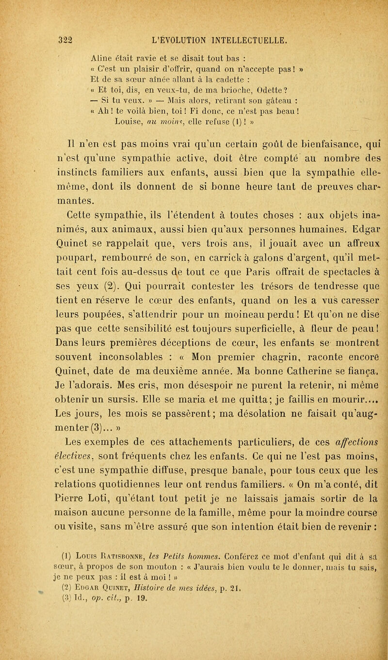 Aline était ravie et se disait tout bas : « C'est un plaisir d'offrir, quand on n'accepte pas! » Et de sa sœur aînée allant à la cadette : « Et toi, dis, en veux-tu, de ma brioche, Odette? — Si tu veux. » — Mais alors, retirant son gâteau : « Ah ! te voilà bien, toi ! Fi donc, ce n'est pas beau ! Louise, au moini, elle refuse (1)! » Il n'en est pas moins vrai qu'un certain goût de bienfaisance, qui n'est qu'une sympathie active, doit être compté au nombre des instincts familiers aux enfants, aussi bien que la sympathie elle- même, dont ils donnent de si bonne heure tant de preuves char- mantes. Cette sympathie, ils l'étendent à toutes choses : aux objets ina- nimés, aux animaux, aussi bien qu'aux personnes humaines. Edgar Quinet se rappelait que, vers trois ans, il jouait avec un affreux poupart, rembourré de son, en carrick à galons d'argent, qu'il met- tait cent fois au-dessus de tout ce que Paris offrait de spectacles à ses yeux (2). Qui pourrait contester les trésors de tendresse que tient en réserve le cœur des enfants, quand on les a vus caresser leurs poupées, s'attendrir pour un moineau perdu ! Et qu'on ne dise pas que cette sensibilité est toujours superficielle, à fleur de peaul Dans leurs premières déceptions de cœur, les enfants se montrent souvent inconsolables : « Mon premier chagrin, raconte encore Quinet, date de ma deuxième année. Ma bonne Catherine se fiança. Je l'adorais. Mes cris, mon désespoir ne purent la retenir, ni même obtenir un sursis. Elle se maria et me quitta; je faillis en mourir..,. Les jours, les mois se passèrent; ma désolation ne faisait qu'aug- menter (3)... » Les exemples de ces attachements particuliers, de ces affeclions électives, sont fréquents chez les enfants. Ce qui ne l'est pas moins, c'est une sympathie diffuse, presque banale, pour tous ceux que les relations quotidiennes leur ont rendus familiers. « On m'a conté, dit Pierre Loti, qu'étant tout petit je ne laissais jamais sortir de la maison aucune personne de la famille, même pour la moindre course ou visite, sans m'être assuré que son intention était bien de revenir : (1) Louis RATrsBONNE, Ics Petits hommes. Conférez ce mot d'enfant qui dit à éû. sœur, à propos de son mouton : « J'aurais bien voulu te le donner, mais tu sais,' je ne peux pas : il est à moi ! » (2) Edgar Quinet, Histoire de mes idées, p. 21, (3) Td., op. cit., p. 19.