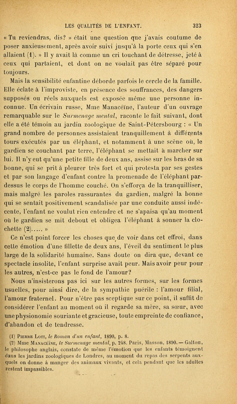 « Tu reviendras, dis? » était une question que j'avais coutume de poser anxieusement, après avoir suivi jusqu'à la porte ceux qui s'en allaient (1). » Il y avait là comme un cri touchant de détresse, jeté à ceux qui partaient, et dont on ne voulait pas être séparé pour toujours. Mais la sensibilité enfantine déborde parfois le cercle de la famille. Elle éclate à Timproviste, en présence des souffrances, des dangers supposés ou réels auxquels est exposée même une personne in- connue. Un écrivain russe, Mme Manacéïne, l'auteur d'un ouvrage remarquable sur le Surmenage mental^ raconte le fait suivant, dont elle a été témoin au jardin zoologique de Saint-Pétersbourg : « Un grand nombre de personnes assistaient tranquillement à différents tours exécutés par un éléphant, et notamment à une scène où, le gardien se couchant par terre, l'éléphant se mettait à marcher sur lui. Il n'y eut qu'une petite fille de deux ans, assise sur les bras de sa bonne, qui se prit à pleurer très fort et qui protesta par ses gestes et par son langage d'enfant contre la promenade de l'éléphant par- dessus le corps de l'homme couché. On s'efforça de la tranquilliser, mais malgré les paroles rassurantes du gardien, malgré la bonne qui se sentait positivement scandalisée par une conduite aussi indé- cente, l'enfant ne voulut rien entendre et ne s'apaisa qu'au moment où le gardien se mit debout et obligea l'éléphant à sonner la clo- chette (2) )) Ce n'est point forcer les choses que de voir dans cet effroi, dans cette émotion d'une fillette de deux ans, l'éveil du sentiment le plus large de la solidarité humaine. Sans doute on dira que, devant ce spectacle insolite, l'enfant surprise avait peur. Mais avoir peur pour les autres^ n'est-ce pas le fond de l'amour? Nous n'insisterons pas ici sur les autres formes, sur les formes usuelles, pour ainsi dire, de la sympathie puérile : l'amour filial, l'amour fraternel. Pour n'être pas sceptique sur ce point, il suffit de considérer l'enfant au moment où il regarde sa mère, sa sœur, avec une physionomie souriante et gracieuse, toute empreinte de confiance, d'abandon et de tendresse. (1) Pierre Loti, le Roman d'un enfant, 1890, p. 8. (2) Mme Manacéïne, le Surmenage mental,p. 248. Paris, Masson, 1890.—Galton, le philosophe anglais, constate de même l'émotion que les enfants témoignent clans les jardins zoologiques de Londres, au moment du repas des serpents aux- quels on donne à manger des animaux vivants, et cela pendant que les adultes restent impassibles.