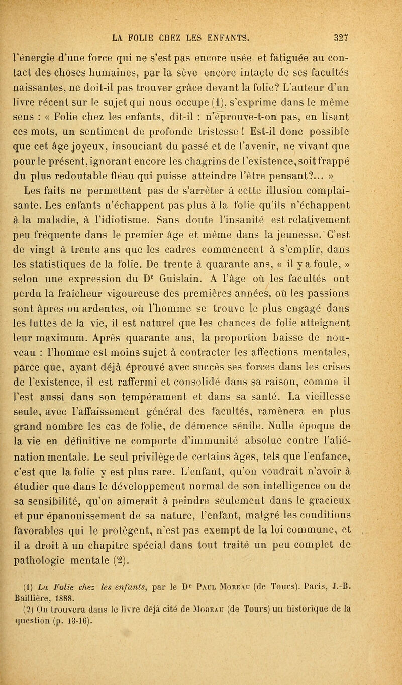 l'énergie d'une force qui ne s'est pas encore usée et fatiguée au con- tact des choses humaines, par la sève encore intacte de ses facultés naissantes, ne doit-il pas trouver grâce devant la folie? L'auteur d'un livre récent sur le sujet qui nous occupe (1), s'exprime dans le même sens : « Folie chez les enfants, dit-il : n'éprouve-t-on pas, en lisant ces mots, un sentiment de profonde tristesse ! Est-il donc possible que cet âge joyeux, insouciant du passé et de l'avenir, ne vivant que pour le présent, ignorant encore les chagrins de l'existence, soit frappé du plus redoutable fléau qui puisse atteindre l'être pensant?... » Les faits ne permettent pas de s'arrêter à cette illusion complai- sante. Les enfants n'échappent pas plus à la folie qu'ils n'échappent à la maladie, à l'idiotisme. Sans doute l'insanité est relativement peu fréquente dans le premier âge et même dans la jeunesse. C'est de vingt à trente ans que les cadres commencent à s'emplir, dans les statistiques de la folie. De trente à quarante ans, « il y a foule, » selon une expression du D^ Guislain. A l'âge où les facultés ont perdu la fraîcheur vigoureuse des premières années, où les passions sont âpres ou ardentes, où l'homme se trouve le plus engagé dans les luttes de la vie, il est naturel que les chances de folie atteignent leur maximum. Après quarante ans, la proportion baisse de nou- veau : l'homme est moins sujet à contracter les affections mentales, parce que, ayant déjà éprouvé avec succès ses forces dans les crises de l'existence, il est raffermi et consolidé dans sa raison, comme il l'est aussi dans son tempérament et dans sa santé. La vieillesse seule, avec l'affaissement général des facultés, ramènera en plus grand nombre les cas de folie, de démence sénile. Nulle époque de la vie en définitive ne comporte d'immunité absolue contre l'alié- nation mentale. Le seul privilège de certains âges, tels que l'enfance, c'est que la folie y est plus rare. L'enfant, qu'on voudrait n'avoir à étudier que dans le développement normal de son intelligence ou de sa sensibilité, qu'on aimerait à peindre seulement dans le gracieux et pur épanouissement de sa nature, l'enfant, malgré les conditions favorables qui le protègent, n'est pas exempt de la loi commune, et il a droit à un chapitre spécial dans tout traité un peu complet de pathologie mentale (2). (1) La Folie chez les enfants, par le J)^ Paul Moreau (de Tours). Paris, J.-B. Baillière, 1888. (2) On trouvera dans le livre déjà cité de JIoreau (de Tours) un historique de la question (p. 13-16),