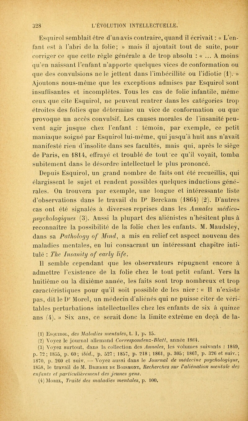 Esquirol semblait être d'un avis contraire, quand il écrivait : « L'en- fant est à l'abri delà folie; » mais il ajoutait tout de suite, pour corriger ce que cette règle générale a de trop absolu : « ... A moins qu'en naissant l'enfant n'apporte quelques vices de conformation ou que des convulsions ne le jettent dans rimbécillité ou l'idiotie (1). » Ajoutons nous-même que les exceptions admises par Esquirol sont insuffisantes et incomplètes. Tous les cas de folie infantile, même ceux que cite Esquirol, ne peuvent rentrer dans les catégories trop étroites des folies que détermine un vice de conformation ou que provoque un accès convulsif. Les causes morales de l'insanité peu- vent agir jusque chez l'enfant : témoin, par exemple, ce petit maniaque soigné par Esquirol lui-même, qui jusqu'à huit ans n'avait manifesté rien d'insolite dans ses facultés, mais qui, après le siège de Paris, en 1814, effrayé et troublé de tout ce qu'il voyait, tomba subitement dans le désordre intellectuel le plus prononcé. Depuis Esquirol, un grand nombre de faits ont été recueillis, qui élargissent le sujet et rendent possibles quelques inductions géné- rales. On trouvera par exemple, une longue et intéressante liste d'observations dans le travail du D'' Berckam (1864) (2). D'autres cas ont été signalés à diverses reprises dans les Annales médico- 'psychologiques (3). Aussi la plupart des aliénistes n'hésitent plus à reconnaître la possibilité de la folie chez les enfants. M. Maudsley, dans sa Pathology of Mind, a mis en relief cet aspect nouveau des maladies mentales, en lui consacrant un intéressant chapitre inti- tulé : The Insanity of early life. Il semble cependant que les observateurs répugnent encore à admettre l'existence de la folie chez le tout petit enfant. Vers la huitième ou la dixième année, les faits sont trop nombreux et trop caractéristiques pour qu'il soit possible de les nier : « Il n'existe pas, dit le D Morel, un médecin d'aliénés qui ne puisse citer de véri- tables perturbations intellectuelles chez les enfants de six à quinze ans (4). » Six ans, ce serait donc la limite extrême en deçà de la- (1) Esquirol, des Maladies mentales, t. I, p. 15. (2) Voyez le journal allemand Correspondenz-Blatt, année 18G4. (3) Voyez surtout, dans la collection des Annales, les volumes suivants : 1849, p. 72; 1855, p. 60; ibid., p. 527; 1857, p. 218 ; 1861, p. 305; 1867, p. 326 et suiv. ; 1870, p. 260 et suiv. — Voyez aussi dans le Journal de médecine psychologique, 1858, le travail de M. Brierre de Boismont, Recherclies sur l'aliénation mentale des enfants et particulièrement des jeunes gens. (4) Morel, Traité des maladies mentales, p. 100,