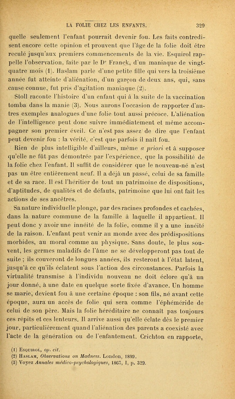 quelle seulement l'enfant pourrait devenir fou. Les faits contredi- sent encore cette opinion et prouvent que l'âge de la folie doit être reculé jusqu'aux premiers commencements de la vie. Esquirol rap- pelle l'observation, faite par le D Franck, d'un maniaque de vingt- quatre mois (1). Haslam parle d'une petite fille qui vers la troisième année fut atteinte d'aliénation, d'un garçon de deux ans, qui, sans cause connue, fut pris d'agitation maniaque (2). Stoll raconte l'histoire d'un enfant qui à la suite de la vaccination tomba dans la manie (3). Nous aurons l'occasion de rapporter d'au- tres exemples analogues d'une folie tout aussi précoce. L'aliénation de l'intelligence peut donc suivre immédiatement et même accom- pagner son premier éveil. Ce n'est pas assez de dire que l'enfant peut devenir fou : la vérité, c'est que parfois il naît fou. Rien de plus intelligible d'ailleurs, même a priori et à supposer qu'elle ne fût pas démontrée par l'expérience, que la possibilité de la folie chez l'enfant. Il suffit de considérer que le nouveau-né n'est pas un être entièrement neuf. Il a déjà un passé, celui de sa famille et de sa race. Il est l'héritier de tout un patrimoine de dispositions, d'aptitudes, de qualités et de défauts, patrimoine que lui ont fait les actions de ses ancêtres. Sa nature individuelle plonge, par des racines profondes et cachées, dans la nature commune de la famille à laquelle il appartient. Il peut donc y avoir une innéité de la folie, comme il y a une innéité de la raison. L'enfant peut venir au monde avec des prédispositions morbides, au moral comme au physique. Sans doute, le plus sou- vent, les germes maladifs de l'âme ne se développeront pas tout de suite ; ils couveront de longues années, ils resteront à l'état latent, jusqu'à ce qu'ils éclatent sous l'action des circonstances. Parfois la virtualité transmise à l'individu nouveau ne doit éclore qu'à un jour donné, à une date en quelque sorte fixée d'avance. Un homme se marie, devient fou à une certaine époque : son fils, né avant cette époque, aura un accès de folie qui sera comme l'éphéméride de celui de son père. Mais la folie héréditaire ne connaît pas toujours ces répits et ces lenteurs. Il arrive aussi qu'elle éclate dès le premier jour, particulièrement quand l'aliénation des parents a coexisté avec l'acte de la génération ou de l'enfantement. Crichton en rapporte, (1) Esquirol, op. cit. (2) Haslam, Observations on Madness. London, 1809. (3) Voyez Annales médico-psychologiques, 18G7, I, p. 329.