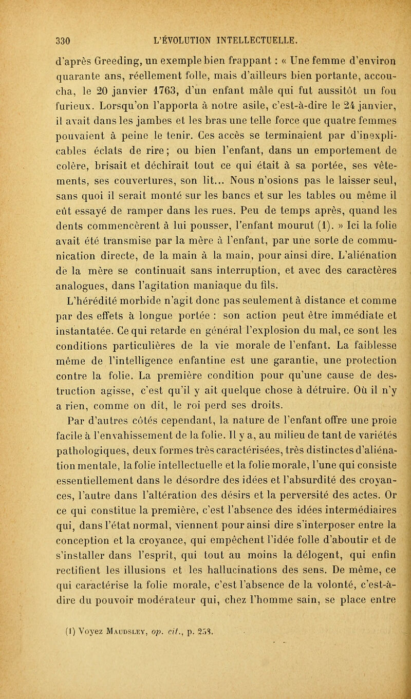 d'après Greeding, un exemple bien frappant : « Une femme d'environ quarante ans, réellement folle, mais d'ailleurs bien portante, accou- cha, le 20 janvier 1763, d'un enfant mâle qui fut aussitôt un fou furieux. Lorsqu'on l'apporta à notre asile, c'est-à-dire le 24 janvier, il avait dans les jambes et les bras une telle force que quatre femmes pouvaient à peine le tenir. Ces accès se terminaient par d'inexpli- cables éclats de rire ; ou bien l'enfant, dans un emportement de colère, brisait et déchirait lout ce qui était à sa portée, ses vête- ments, ses couvertures, son lit... Nous n'osions pas le laisser seul, sans quoi il serait monté sur les bancs et sur les tables ou même il eût essayé de ramper dans les rues. Peu de temps après, quand les dents commencèrent à lui pousser, l'enfant mourut (1). » Ici la folie avait été transmise par la mère à l'enfant, par une sorte de commu- nication directe, de la main à la main, pour ainsi dire. L'aliénation de la mère se continuait sans interruption, et avec des caractères analogues, dans l'agitation maniaque du fils. L'hérédité morbide n'agit donc pas seulement à distance et comme par des effets à longue portée : son action peut être immédiate et instantatée. Ce qui retarde en général l'explosion du mal, ce sont les conditions particulières de la vie morale de l'enfant. La faiblesse même de l'intelligence enfantine est une garantie, une protection contre la folie. La première condition pour qu'une cause de des- truction agisse, c'est qu'il y ait quelque chose à détruire. Où il n'y a rien, comme on dit, le roi perd ses droits. Par d'autres côtés cependant, la nature de l'enfant offre une proie facile à l'envahissement de la folie. Il y a, au milieu de tant de variétés pathologiques, deux formes très caractérisées, très distinctes d'aliéna- tion mentale, la folie intellectuelle et la folie morale, l'une qui consiste essentiellement dans le désordre des idées et l'absurdité des croyan- ces, l'autre dans l'altération des désirs et la perversité des actes. Or ce qui constitue la première, c'est l'absence des idées intermédiaires qui, dans l'état normal, viennent pour ainsi dire s'interposer entre la conception et la croyance, qui empêchent l'idée folle d'aboutir et de s'installer dans l'esprit, qui tout au moins la délogent, qui enfin rectifient les illusions et les hallucinations des sens. De même, ce qui caractérise la folie morale, c'est l'absence de la volonté, c'est-à- dire du pouvoir modérateur qui, chez l'homme sain, se place entre (1) Voyez Maudsley, op. cit., p. 2r)S.