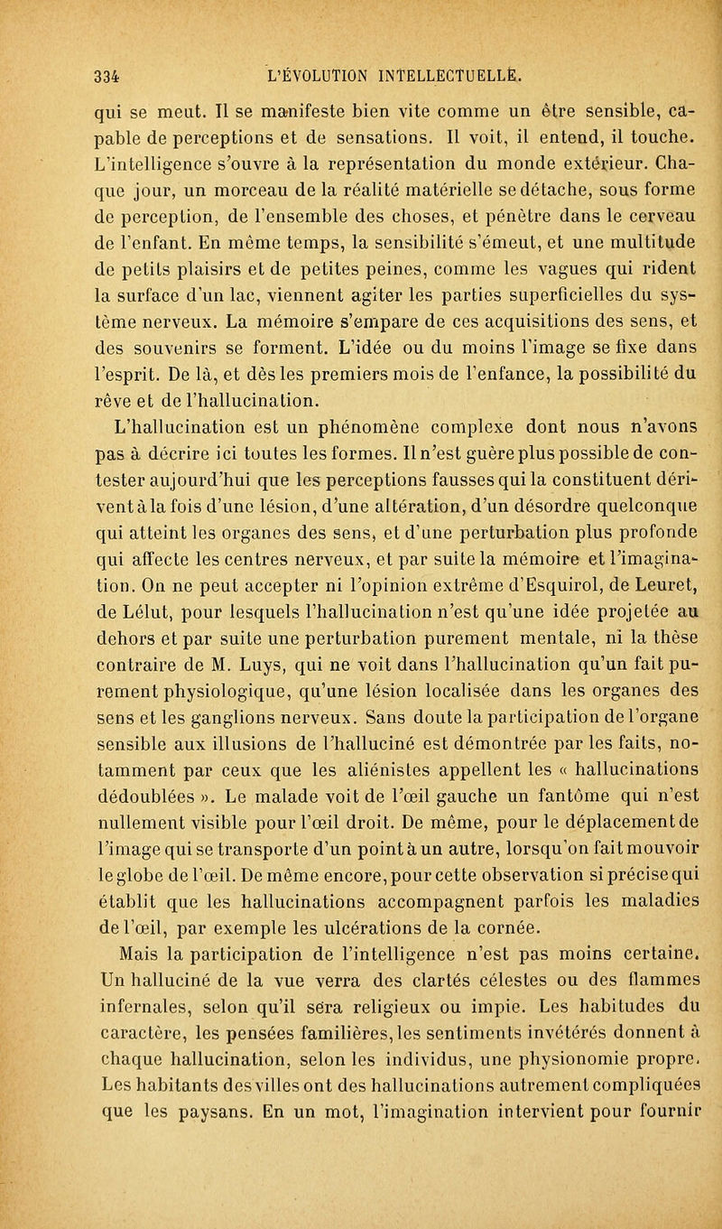 qui se meut. Il se ma?nifeste bien vite comme un être sensible, ca- pable de perceptions et de sensations. Il voit, il entend, il touche. L'intelligence s'ouvre à la représentation du monde extérieur. Cha- que jour, un morceau de la réalité matérielle se détache, sous forme de perception, de l'ensemble des choses, et pénètre dans le cerveau de Tenfant. En même temps, la sensibilité s'émeut, et une multitude de petits plaisirs et de petites peines, comme les vagues qui rident la surface d'un lac, viennent agiter les parties superficielles du sys- tème nerveux. La mémoire s'empare de ces acquisitions des sens, et des souvenirs se forment. L'idée ou du moins l'image se fixe dans l'esprit. De là, et dès les premiers mois de l'enfance, la possibilité du rêve et de l'hallucination. L'hallucination est un phénomène complexe dont nous n'avons pas à décrire ici toutes les formes. Il n'est guère plus possible de con- tester aujourd'hui que les perceptions fausses qui la constituent déri- vent à la fois d'une lésion, d'une altération, d'un désordre quelconque qui atteint les organes des sens, et d'une perturbation plus profonde qui affecte les centres nerveux, et par suite la mémoire et l'imagina- tion. On ne peut accepter ni l'opinion extrême d'Esquirol, de Leuret, de Lélut, pour lesquels l'hallucination n'est qu'une idée projetée au dehors et par suite une perturbation purement mentale, ni la thèse contraire de M. Luys, qui ne voit dans l'hallucination qu'un fait pu- rement physiologique, qu'une lésion localisée dans les organes des sens et les ganglions nerveux. Sans doute la participation de l'organe sensible aux illusions de l'halluciné est démontrée par les faits, no- tamment par ceux que les aliénistes appellent les « hallucinations dédoublées ». Le malade voit de l'œil gauche un fantôme qui n'est nullement visible pour l'œil droit. De même, pour le déplacement de l'image qui se transporte d'un point à un autre, lorsqu'on fait mouvoir le globe de l'œil. De même encore, pour cette observation si précise qui établit que les hallucinations accompagnent parfois les maladies de l'œil, par exemple les ulcérations de la cornée. Mais la participation de l'intelligence n'est pas moins certaine. Un halluciné de la vue verra des clartés célestes ou des flammes infernales, selon qu'il sera religieux ou impie. Les habitudes du caractère, les pensées familières, les sentiments invétérés donnent à chaque hallucination, selon les individus, une physionomie propre. Les habitants des villes ont des hallucinations autrement compliquées que les paysans. En un mot, l'imagination intervient pour fournir