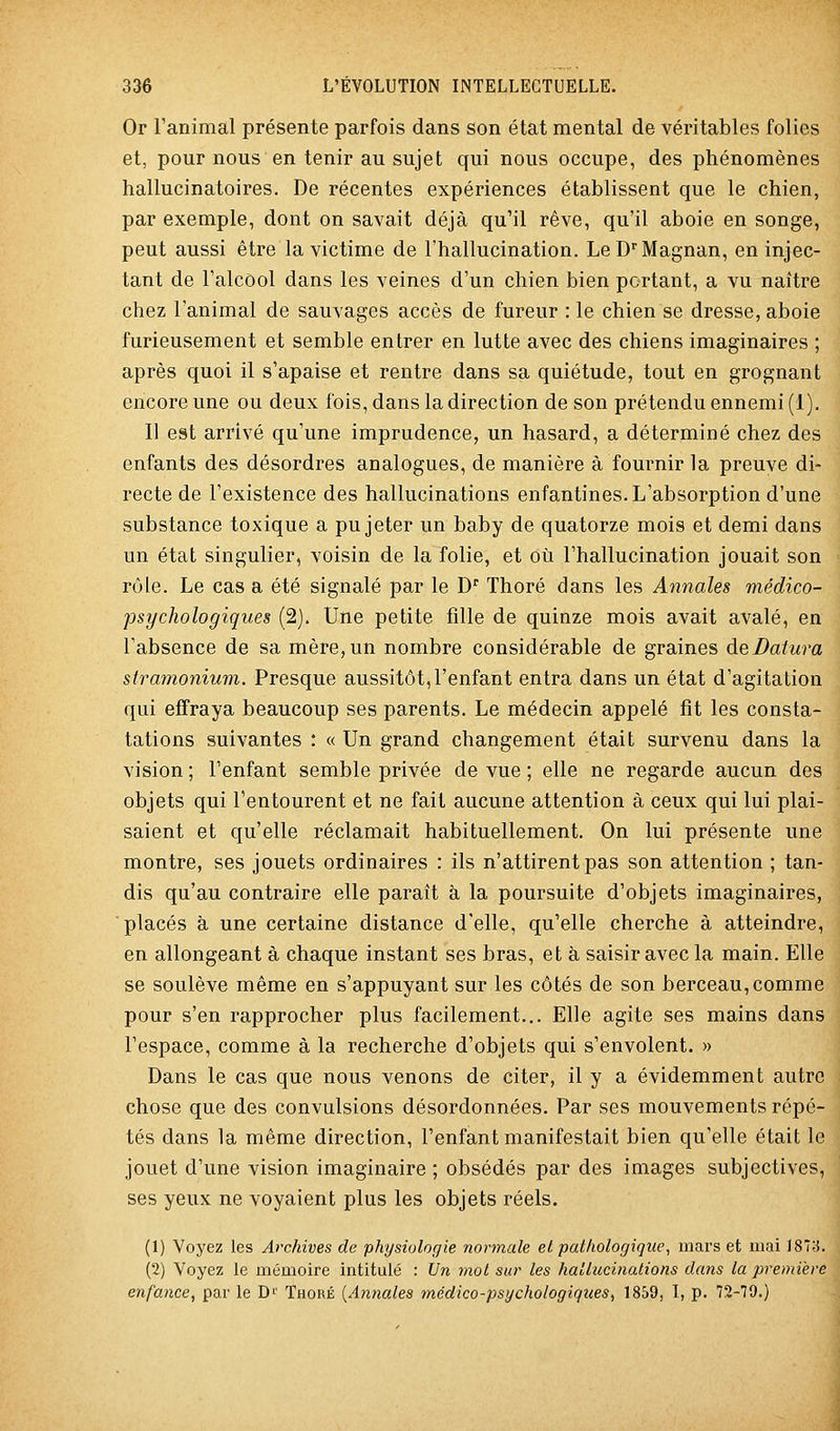 Or ranimai présente parfois dans son état mental de véritables folies et, pour nous en tenir au sujet qui nous occupe, des phénomènes hallucinatoires. De récentes expériences établissent que le chien, par exemple, dont on savait déjà qu'il rêve, qu'il aboie en songe, peut aussi être la victime de l'hallucination. LeDMagnan, en injec- tant de l'alcool dans les veines d'un chien bien portant, a vu naître chez l'animal de sauvages accès de fureur : le chien se dresse, aboie furieusement et semble entrer en lutte avec des chiens imaginaires ; après quoi il s'apaise et rentre dans sa quiétude, tout en grognant encore une ou deux fois, dans la direction de son prétendu ennemi (1). Il est arrivé qu'une imprudence, un hasard, a déterminé chez des enfants des désordres analogues, de manière à fournir la preuve di- recte de l'existence des hallucinations enfantines. L'absorption d'une substance toxique a pu jeter un baby de quatorze mois et demi dans un état singulier, voisin de la folie, et où l'hallucination jouait son rôle. Le cas a été signalé par le D Thoré dans les Annales médico- psychologiques (2). Une petite fille de quinze mois avait avalé, en l'absence de sa mère, un nombre considérable de graines deBatura stramonium. Presque aussitôt,l'enfant entra dans un état d'agitation qui effraya beaucoup ses parents. Le médecin appelé fit les consta- tations suivantes : « Un grand changement était survenu dans la vision ; l'enfant semble privée de vue ; elle ne regarde aucun des objets qui l'entourent et ne fait aucune attention à ceux qui lui plai- saient et qu'elle réclamait habituellement. On lui présente une montre, ses jouets ordinaires : ils n'attirent pas son attention ; tan- dis qu'au contraire elle paraît à la poursuite d'objets imaginaires, placés à une certaine distance d'elle, qu'elle cherche à atteindre, en allongeant à chaque instant ses bras, et à saisir avec la main. Elle se soulève même en s'appuyant sur les côtés de son berceau,comme pour s'en rapprocher plus facilement... Elle agite ses mains dans l'espace, comme à la recherche d'objets qui s'envolent. » Dans le cas que nous venons de citer, il y a évidemment autre chose que des convulsions désordonnées. Par ses mouvements répé- tés dans la même direction, l'enfant manifestait bien qu'elle était le jouet d'une vision imaginaire ; obsédés par des images subjectives, ses yeux ne voyaient plus les objets réels. (1) Voyez les Archives de physiologie normale el pathologique, mars et mai 187;5. (2) Voyez le mémoire intitulé : Un mot sur les hallucinations dans la première enfance, par le D'' Thoré {Annales médico-psychologiques, 1859, I, p. 72-79.)