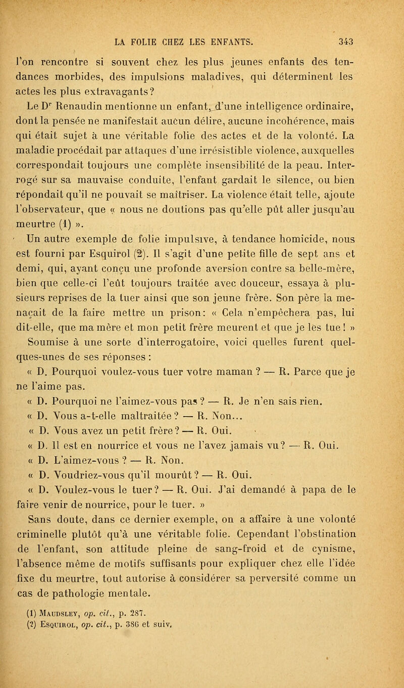l'on rencontre si souvent chez les plus jeunes enfants des ten- dances morbides, des impulsions maladives, qui déterminent les actes les plus extravagants? Le D Renaudin mentionne un enfant, d'une intelligence ordinaire, dont la pensée ne manifestait aucun délire, aucune incohérence, mais qui était sujet à une véritable folie des actes et de la volonté. La maladie procédait par attaques d'une irrésistible violence, auxquelles correspondait toujours une complète insensibilité de la peau. Inter- rogé sur sa mauvaise conduite, l'enfant gardait le silence, ou bien répondait qu'il ne pouvait se maîtriser. La violence était telle, ajoute l'observateur, que « nous ne doutions pas qu'elle pût aller jusqu'au meurtre (1) ». ■ Un autre exemple de folie impulsive, à tendance homicide, nous est fourni par Esquirol (2). Il s'agit d'une petite fille de sept ans et demi, qui, ayant conçu une profonde aversion contre sa belle-mère, bien que celle-ci l'eût toujours traitée avec douceur, essaya à plu- sieurs reprises de la tuer ainsi que son jeune frère. Son père la me- naçait de la faire mettre un prison: « Cela n'empêchera pas, lui dit-elle, que ma mère et mon petit frère meurent et que je les tue ! » Soumise à une sorte d'interrogatoire, voici quelles furent quel- ques-unes de ses réponses : « D. Pourquoi voulez-vous tuer votre maman ? — R. Parce que je ne l'aime pas. « D. Pourquoi ne l'aimez-vous pas ? — R. Je n'en sais rien. « D. Vous a-t-elle maltraitée? — R. Non... « D. Vous avez un petit frère? — R. Oui. « D, 11 est en nourrice et vous ne l'avez jamais vu? — R. Oui. « D. L'aimez-vous ? — R. Non. « D. Voudriez-vous qu'il mourût? — R. Oui. « D. Voulez-vous le tuer? — R. Oui. J'ai demandé à papa de le faire venir de nourrice, pour le tuer. » Sans doute, dans ce dernier exemple, on a affaire à une volonté criminelle plutôt qu'à une véritable folie. Cependant l'obstination de l'enfant, son attitude pleine de sang-froid et de cynisme, l'absence même de motifs suffisants pour expliquer chez elle l'idée fixe du meurtre, tout autorise à considérer sa perversité comme un cas de pathologie mentale. (1) Maudsley, op. cit., p. 287. (•2) Esquirol, op. cit., p. 38G et suiv.