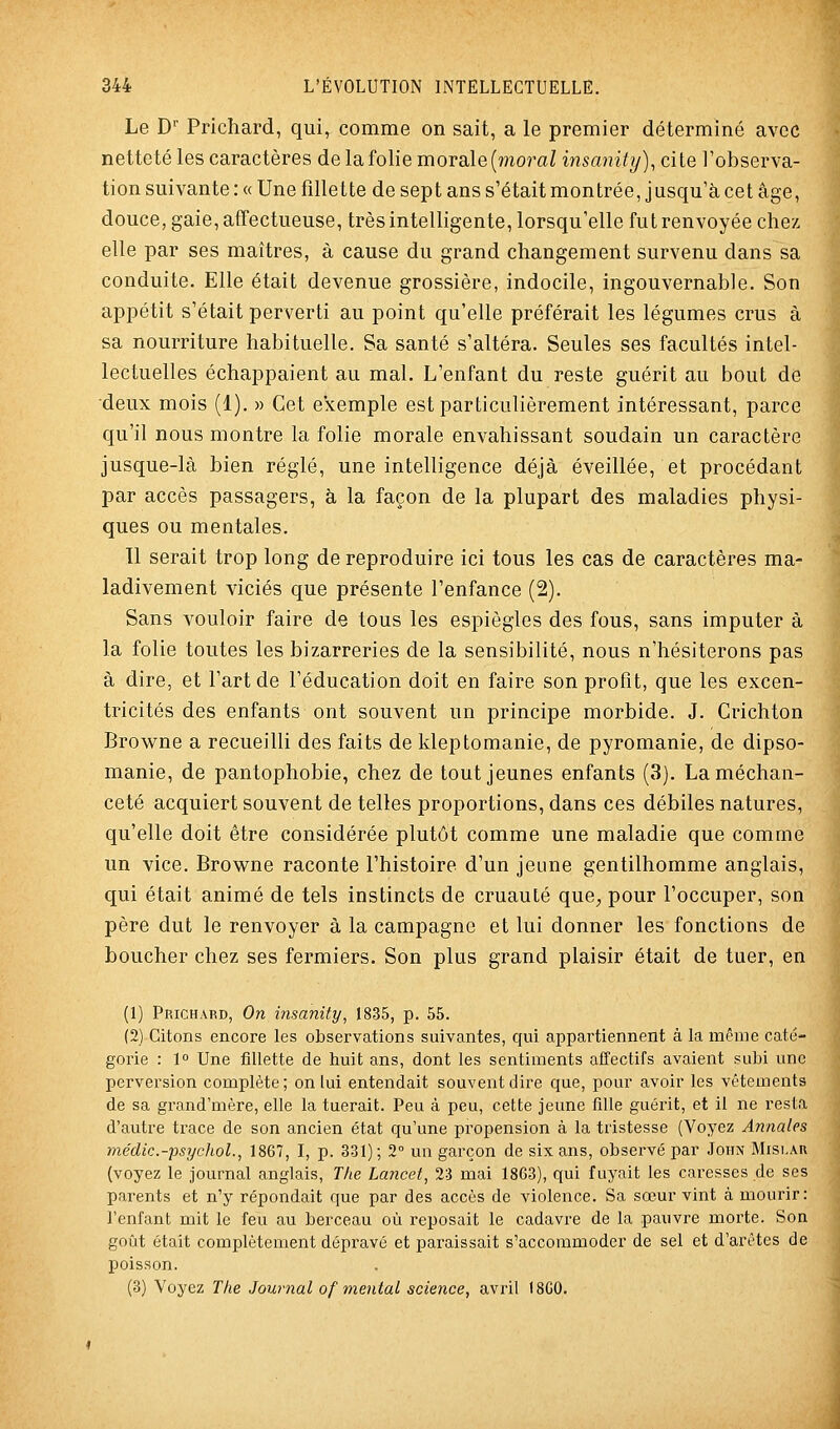 Le D'' Prichard, qui, comme on sait, a le premier déterminé avec netteté les caractères de la folie morale (moraZ insanity), cite l'observa- tion suivante : « Une fillette de sept ans s'était montrée, jusqu'à cet âge, douce, gaie, affectueuse, trèsintelligente, lorsqu'elle fut renvoyée chez elle par ses maîtres, à cause du grand changement survenu dans sa conduite. Elle était devenue grossière, indocile, ingouvernable. Son appétit s'était perverti au point qu'elle préférait les légumes crus à sa nourriture habituelle. Sa santé s'altéra. Seules ses facultés intel- lectuelles échappaient au mal. L'enfant du reste guérit au bout de deux mois (1). » Cet exemple est particulièrement intéressant, parce qu'il nous montre la folie morale envahissant soudain un caractère jusque-là bien réglé, une intelligence déjà éveillée, et procédant par accès passagers, à la façon de la plupart des maladies physi- ques ou mentales. Il serait trop long de reproduire ici tous les cas de caractères ma- ladivement viciés que présente l'enfance (2). Sans vouloir faire de tous les espiègles des fous, sans imputer à la folie toutes les bizarreries de la sensibilité, nous n'hésiterons pas à dire, et l'art de l'éducation doit en faire son profit, que les excen- tricités des enfants ont souvent un principe morbide. J. Crichton Browne a recueilli des faits de kleptomanie, de pyromanie, de dipso- manie, de pantophobie, chez de tout jeunes enfants (3). La méchan- ceté acquiert souvent de telles proportions, dans ces débiles natures, qu'elle doit être considérée plutôt comme une maladie que comme un vice. Browne raconte l'histoire d'un jeune gentilhomme anglais, qui était animé de tels instincts de cruauté que, pour l'occuper, son père dut le renvoyer à la campagne et lui donner les fonctions de boucher chez ses fermiers. Son plus grand plaisir était de tuer, en (1) Prichard, On insanity, 1835, p. 55. (2) Citons encore les observations suivantes, qui appartiennent à la même caté- gorie : 1° Une fillette de huit ans, dont les sentiments affectifs avaient subi une perversion complète; on lui entendait souvent dire que, pour avoir les vêtements de sa grand'mère, elle la tuerait. Peu à peu, cette jeune fille guérit, et il ne resta d'autre ti^ace de son ancien état qu'une propension à la tx'istesse (Voyez Annales ynédic.-psychoL, 1867, I, p. 331) ; 2° un garçon de six ans, observé par John Mislar (voyez le journal anglais, The Lancet, 23 mai 1863), qui fuyait les caresses de ses parents et n'y répondait que par des accès de violence. Sa sœur vint à mourir: l'enfant mit le feu au berceau où reposait le cadavre de la pauvre morte. Son goût était complètement dépravé et paraissait s'accommoder de sel et d'arêtes de poisson. (3) Voyez The Journal of mental science, avril 18G0.