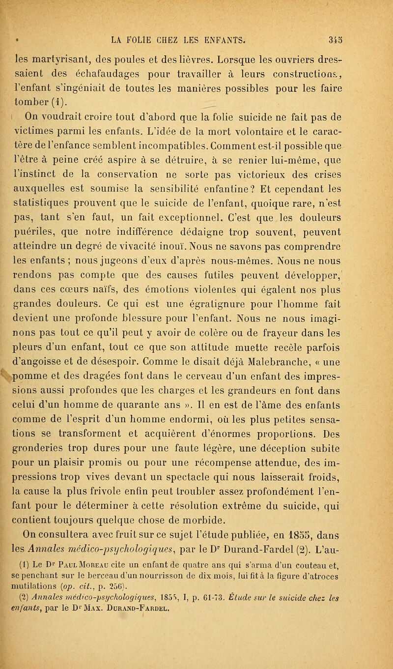 les martyrisant, des poules et des lièvres. Lorsque les ouvriers dres- saient des échafaudages pour travailler à leurs constructions., l'enfant s'ingéniait de toutes les manières possibles pour les faire tomber (1). i On voudrait croire tout d'abord que la folie suicide ne fait pas de victimes parmi les enfants. L'idée de la mort volontaire et le carac- tère de l'enfance semblent incompatibles. Comment est-il possible que l'être à peine créé aspire à se détruire, à se renier lui-même, que l'instinct de la conservation ne sorte pas victorieux des crises auxquelles est soumise la sensibilité enfantine? Et cependant les statistiques prouvent que le suicide de l'enfant, quoique rare, n'est pas, tant s'en faut, un fait exceptionnel. C'est que les douleurs puériles, que notre indifférence dédaigne trop souvent, peuvent atteindre un degré de vivacité inouï. Nous ne savons pas comprendre les enfants ; nous jugeons d'eux d'après nous-mêmes. Nous ne nous rendons pas compte que des causes futiles peuvent développer,' dans ces cœurs naïfs, des émotions violentes qui égalent nos plus grandes douleurs. Ce qui est une égratignure pour l'homme fait devient une profonde blessure pour l'enfant. Nous ne nous imagi- nons pas tout ce qu'il peut y avoir de colère ou de frayeur dans les pleurs d'un enfant, tout ce que son attitude muette recèle parfois d'angoisse et de désespoir. Comme le disait déjà Malebranche, « une pomme et des dragées font dans le cerveau d'un enfant des impres- sions aussi i^rofondes que les charges et les grandeurs en font dans celui d'un homme de quarante ans ». Il en est de l'âme des enfants comme de l'esprit d'un homme endormi, où les plus petites sensa- tions se transforment et acquièrent d'énormes proportions. Des gronderies trop dures pour une faute légère, une déception subite pour un plaisir promis ou pour une récompense attendue, des im- pressions trop vives devant un spectacle qui nous laisserait froids, la cause la plus frivole enfin peut troubler assez profondément l'en- fant pour le déterminer à cette résolution extrême du suicide, qui contient toujours quelque chose de morbide. On consultera avec fruit sur ce sujet l'étude publiée, en 1835, dans les Annales médico-psychologiques^ par le D'' Durand-Fardel (2). L'au- (1) Le Dr PaulMobeau cite un enfant de quatre ans qui s'arma d'un couteau et, se penchant sur le berceau d'un nourrisson de dix mois, lui fit à la figure d'atroces mutilations {op. cit., p. 256). (2) Annales médico-psychologiques, 185■>, I, p. Gl-73. Étude sur le suicide chez les enfants, par le D''Max. Durand-Fardel.