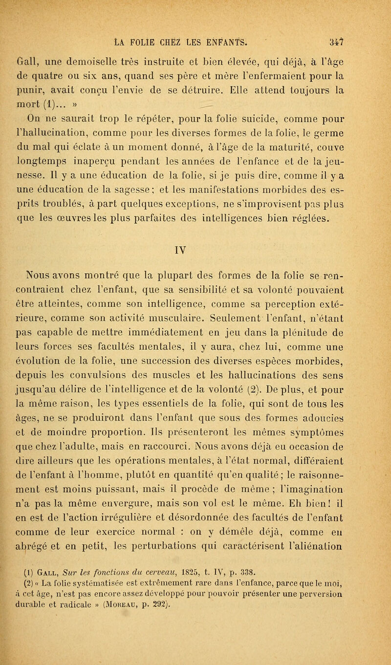 Gall, une demoiselle très instruite et bien élevée, qui déjà, à l'âge de quatre ou six ans, quand ses père et mère l'enfermaient pour la punir, avait conçu l'envie de se détruire. Elle attend toujours la mort (1)... « On ne saurait trop le répéter, pour la folie suicide, comme pour l'hallucination, comme pour les diverses formes de la folie, le germe du mal qui éclate à un moment donné, à l'âge de la maturité, couve longtemps inaperçu pendant les années de l'enfance et de la jeu- nesse. Il y a une éducation de la folie, si je puis dire, comme il y a une éducation de la sagesse; et les manifestations morbides des es- prits troublés, à part quelques exceptions, ne s'improvisent pas plus que les œuvres les plus parfaites des intelligences bien réglées. IV Nous avons montré que la plupart des formes de la folie se ren- contraient chez l'enfant, que sa sensibilité et sa volonté pouvaient être atteintes, comme son intelligence, comme sa perception exté- rieure, comme son activité musculaire. Seulement l'enfant, n'étant pas capable de mettre immédiatement en jeu dans la plénitude de leurs forces ses facultés mentales, il y aura, chez lui, comme une évolution de la folie, une succession des diverses espèces morbides, depuis les convulsions des muscles et les hallucinations des sens jusqu'au délire de l'intelligence et de la volonté (2). De plus, et pour la même raison, les types essentiels de la folie, qui sont de tous les âges, ne se produiront dans l'enfant que sous des formes adoucies et de moindre proportion. Ils présenteront les mêmes symptômes que chez l'adulte, mais en raccourci. Nous avons déjà eu occasion de dire ailleurs que les opérations mentales, à l'état normal, différaient de l'enfant à l'homme, plutôt en quantité qu'en qualité; le raisonne- ment est moins puissant, mais il procède de même ; l'imagination n'a pas la même envergure, mais son vol est le même. Eh bien! il en est de l'action irrégulière et désordonnée des facultés de l'enfant comme de leur exercice normal : on y démêle déjà, comme en abrégé et en petit, les perturbations qui caractérisent l'aliénation (1) Gall, Sur les fondions du cerveau, 1825, t. IV, p. 338. (2) « La folie systématisée est extrêmement rare dans l'enfance, parce que le moi, ri cet âge, n'est pas encore assez développé pom' pouvoir présenter une perversion durable et radicale » (Moreau, p. 292).