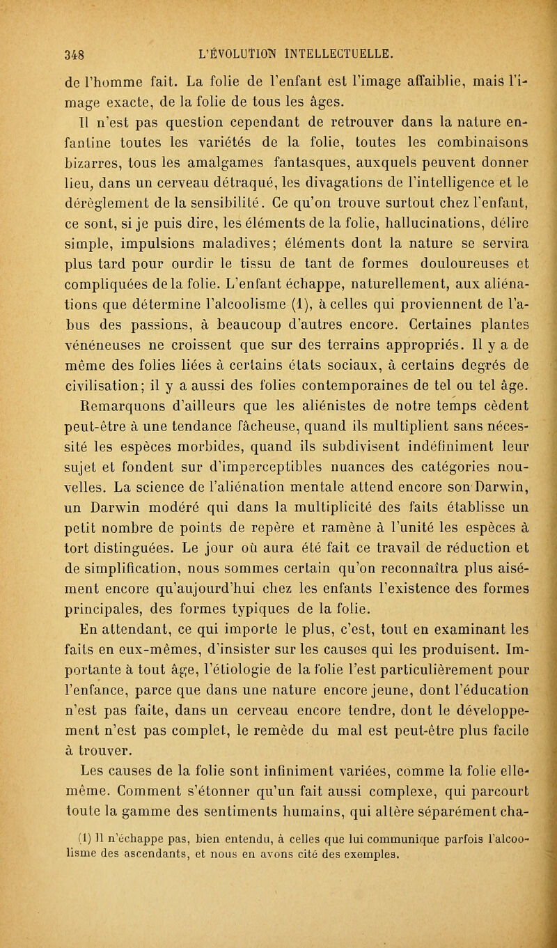 de l'homme fait. La folie de l'enfant est l'image affaiblie, mais l'i- mage exacte, de la folie de tous les âges. 11 n'est pas question cependant de retrouver dans la nature en- fantine toutes les variétés de la folie, toutes les combinaisons bizarres, tous les amalgames fantasques, auxquels peuvent donner lieu, dans un cerveau détraqué, les divagations de l'intelligence et le dérèglement de la sensibilité. Ce qu'on trouve surtout chez l'enfant, ce sont, si je puis dire, les éléments de la folie, hallucinations, délire simple, impulsions maladives; éléments dont la nature se servira plus tard pour ourdir le tissu de tant de formes douloureuses et compliquées delà folie. L'enfant échappe, naturellement, aux aliéna- tions que détermine l'alcoolisme (1), à celles qui proviennent de l'a- bus des passions, à beaucoup d'autres encore. Certaines plantes vénéneuses ne croissent que sur des terrains appropriés. Il y a de même des folies liées à certains états sociaux, à certains degrés de civilisation; il y a aussi des folies contemporaines de tel ou tel âge. Remarquons d'ailleurs que les aliénistes de notre temps cèdent peut-être à une tendance fâcheuse, quand ils multiplient sans néces- sité les espèces morbides, quand ils subdivisent indéfiniment leur sujet et fondent sur d'imperceptibles nuances des catégories nou- velles. La science de l'aliénation mentale attend encore son'Darwin, un Darwin modéré qui dans la multiplicité des faits établisse un petit nombre de points de repère et ramène à l'unité les espèces à tort distinguées. Le jour où aura été fait ce travail de réduction et de simplification, nous sommes certain qu'on reconnaîtra plus aisé- ment encore qu'aujourd'hui chez les enfants l'existence des formes principales, des formes typiques de la folie. En attendant, ce qui importe le plus, c'est, tout en examinant les faits en eux-mêmes, d'insister sur les causes qui les produisent. Im- portante à tout âge, l'étiologie de la folie l'est particulièrement pour l'enfance, parce que dans une nature encore jeune, dont l'éducation n'est pas faite, dans un cerveau encore tendre, dont le développe- ment n'est pas complet, le remède du mal est peut-être plus facile à trouver. Les causes de la folie sont infiniment variées, comme la folie elle- même. Comment s'étonner qu'un fait aussi complexe, qui parcourt toute la gamme des sentiments humains, qui altère séparément cha- (1) 11 n'échappe pas, bien entendu, à celles que lui communique parfois Falcoo- lisme des ascendants, et nous en avons cité des exemples.