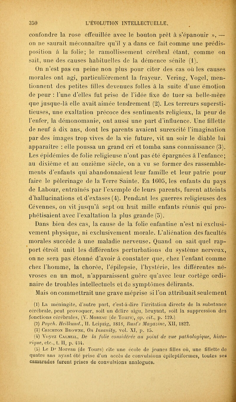 confondre la rose effeuillée avec le bouton prêt à s'épanouir », — on ne saurait méconnaître qu'il y a dans ce fait comme une prédis- position à la folie; le ramollissement cérébral étant, comme on sait, une des causes habituelles de la démence sénile (1). On n'est pas en peine non plus pour citer des cas où les causes morales ont agi, particulièrement la frayeur. Vering, Vogel, men- tionnent des petites filles devenues folles à la suite d'une émotion de peur : l'une d'elles fut prise de l'idée fixe de tuer sa belle-mère que jusque-là elle avait aimée tendrement (2). Les terreurs supersti- tieuses, une exaltation précoce des sentiments religieux, la peur de l'enfer, la démonomanie, ont aussi une part d'influence. Une fillette de neuf à dix ans, dont les parents avaient surexcité l'imagination par des images trop vives de la vie future, vit un soir le diable lui apparaître : elle poussa un grand cri et tomba sans connaissance (3). Les épidémies de folie religieuse n'ont pas été épargnées à l'enfance; au dixième et au onzième siècle, on a vu se former des rassemble- ments d'enfants qui abandonnaient leur famille et leur patrie pour faire le pèlerinage de la Terre Sainte. En 160o, les enfants du pays de Labour, entraînés par l'exemple de leurs parents, furent atteints d'hallucinations et d'extases (4). Pendant les guerres religieuses des Cévennes, on vit jusqu'à sept ou huit mille enfants réunis' qui pro- phétisaient avec l'exaltation la plus grande (5). Dans bien des cas, la cause de la folie enfantine n'est ni exclusi- vement physique, ni exclusivement morale. L'aliénation des facultés morales succède à une maladie nerveuse. Quand on sait quel rap- port étroit unit les différentes perturbations du système nerveux, on ne sera pas étonné d'avoir à constater que, chez l'enfant comme chez l'homme, la chorée, l'épilepsie, l'hystérie, les différentes né- vroses on un mot, n'apparaissent guère qu'avec leur cortège ordi- naire de troubles intellectuels et de symptômes délirants. Mais on commettrait une grave méprise si l'on attribuait seulement (1) La méningite, d'autre part, c'est-à-dire l'irritation directe de la substance cérébrale, peut provoquer, soit un délire aigu, bruyant, soit la suppression des fonctions cérébrales, (V. Moreau (de Tours), op. cit., p. 129.) (^) Psi/ch. lieilkund., II. Leipzig, 181S, Rust's Magazine, XII, 1822. (3) Crichton Browne, On Insanily, vol. XI, p. 15. (4) Voyez Calmeil, De la folie considérée au poini de vue pathologique, histo- rique, etc., t. II, p. 434. (5) Le Dr Moreau (de Tours) cite une école de jeunes fllles où, une fillette de quatre ans o,yant été prise d'un accès de convulsions épileptifornies, toutes ses camarades furent prises de convulsions analogues.