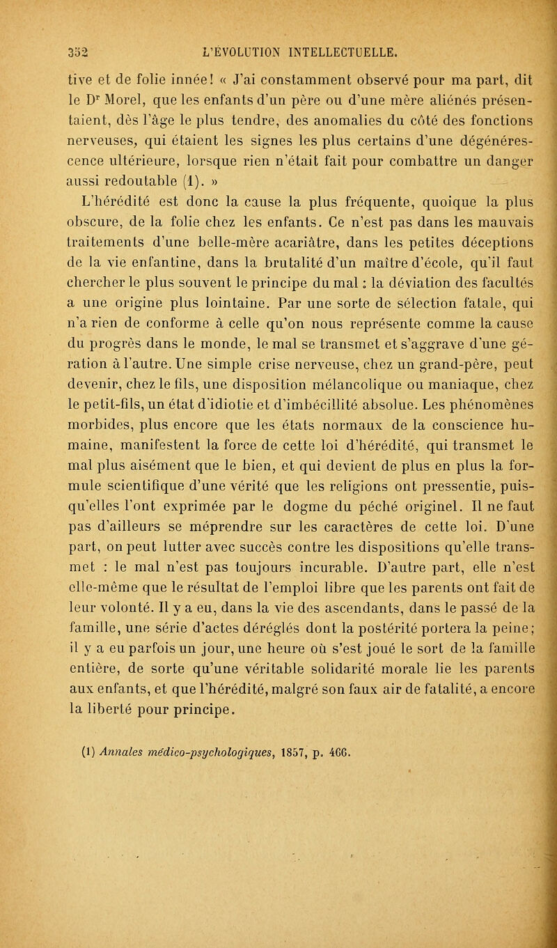 tive et de folie innée! « J'ai constamment observé pour ma part, dit le D'' Morel, que les enfants d'un père ou d'une mère aliénés présen- taient, dès l'âge le plus tendre, des anomalies du côté des fonctions nerveuses, qui étaient les signes les plus certains d'une dégénéres- cence ultérieure, lorsque rien n'était fait pour combattre un danger aussi redoutable (1). » L'hérédité est donc la cause la plus fréquente, quoique la plus obscure, de la folie chez les enfants. Ce n'est pas dans les mauvais traitements d'une belle-mère acariâtre, dans les petites déceptions de la vie enfantine, dans la brutalité d'un maître d'école, qu'il faut chercher le plus souvent le principe du mal : la déviation des facultés a une origine plus lointaine. Par une sorte de sélection fatale, qui n'a rien de conforme à celle qu'on nous représente comme la cause du progrès dans le monde, le mal se transmet et s'aggrave d'une gé- ration à l'autre. Une simple crise nerveuse, chez un grand-père, peut devenir, chez le fils, une disposition mélancolique ou maniaque, chez le petit-fils, un état d'idiotie et d'imbécillité absolue. Les phénomènes morbides, plus encore que les états normaux de la conscience hu- maine, manifestent la force de cette loi d'hérédité, qui transmet le mal plus aisément que le bien, et qui devient de plus en plus la for- mule scientifique d'une vérité que les religions ont pressentie, puis- qu'elles l'ont exprimée par le dogme du péché originel. Il ne faut pas d'ailleurs se méprendre sur les caractères de cette loi. D'une part, on peut lutter avec succès contre les dispositions qu'elle trans- met : le mal n'est pas toujours incurable. D'autre part, elle n'est elle-même que le résultat de l'emploi libre que les parents ont fait de leur volonté. Il y a eu, dans la vie des ascendants, dans le passé de la famille, une série d'actes déréglés dont la postérité portera la peine; il y a eu parfois un jour, une heure où s'est joué le sort de la famille entière, de sorte qu'une véritable solidarité morale lie les parents aux enfants, et que l'hérédité, malgré son faux air de fatalité, a encore la liberté pour principe.