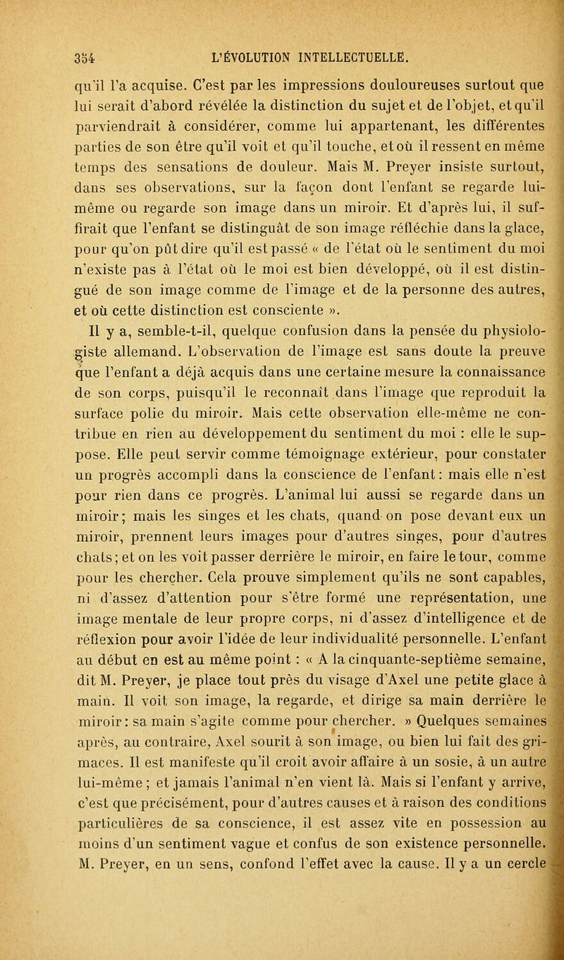 qu'il Ta acquise. C'est par les impressions douloureuses surtout que lui serait d'abord révélée la distinction du sujet et de l'objet, et qu'il parviendrait à considérer, comme lui appartenant, les différentes parties de son être qu'il voit et qu'il touche, et où il ressent en même temps des sensations de douleur. Mais M. Preyer insiste surtout, dans ses observations, sur la façon dont l'enfant se regarde lui- même ou regarde son image dans un miroir. Et d'après lui, il suf- firait que l'enfant se distinguât de son image réfléchie dans la glace, pour qu'on pût dire qu'il est passé « de l'état où le sentiment du moi n'existe pas à l'état où le moi est bien développé, où il est distin- gué de son image comme de l'image et de la personne des autres, et où cette distinction est consciente ». Il y a, semble-t-il, quelque confusion dans la pensée du physiolo- giste allemand. L'observation de l'image est sans doute la preuve que l'enfant a déjà acquis dans une certaine mesure la connaissance de son corps, puisqu'il le reconnaît dans l'image que reproduit la surface polie du miroir. Mais cette observation elle-même ne con- tribue en rien au développement du sentiment du moi : elle le sup- pose. Elle peut servir comme témoignage extérieur, pour constater un progrès accompli dans la conscience de l'enfant : mais elle n'est pour rien dans ce progrès. L'animal lui aussi se regarde dans un miroir; mais les singes et les chats, quand on pose devant eux un miroir, prennent leurs images pour d'autres singes, pour d'autres chats ; et on les voit passer derrière le miroir, en faire le tour, comme pour les chercher. Cela prouve simplement qu'ils ne sont capables, ni d'assez d'attention pour s'être formé une représentation, une image mentale de leur propre corps, ni d'assez d'intelligence et de réflexion pour avoir l'idée de leur individualité personnelle. L'enfant au début en est au même point : « A la cinquante-septième semaine, dit M. Preyer, je place tout près du visage d'Axel une petite glace à; main. Il voit son image, la regarde, et dirige sa main derrière le miroir: sa main s'agite comme pour chercher. » Quelques semaines- après, au contraire, Axel sourit à son image, ou bien lui fait des gri-| maces. Il est manifeste qu'il croit avoir affaire à un sosie, à un autre lui-même ; et jamais l'animal n'en vient là. Mais si l'enfant y arrive, c'est que précisément, pour d'autres causes et à raison des conditions particulières de sa conscience, il est assez vite en possession au. moins d'un sentiment vague et confus de son existence personnelle. ' M. Preyer, en un sens, confond l'effet avec la cause. Il y a un cerclei i